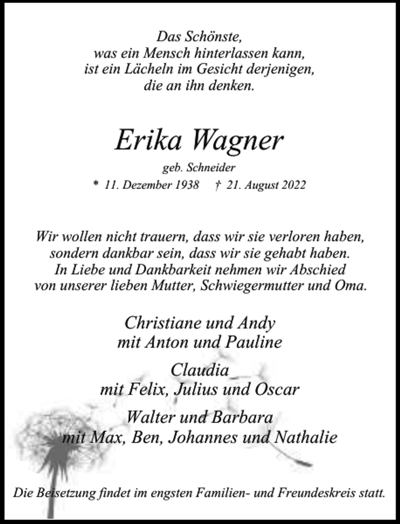 <p>Das Schönste,<br />was ein Mensch hinterlassen kann,<br />ist ein Lächeln im Gesicht derjenigen,<br />die an ihn denken.</p><p>Erika Wagner</p><p>geb. Schneider<br />* 11. Dezember 1938 † 21. August 2022</p><p>Wir wollen nicht trauern, dass wir sie verloren haben,<br />sondern dankbar sein, dass wir sie gehabt haben.<br />In Liebe und Dankbarkeit nehmen wir Abschied<br />von unserer lieben Mutter, Schwiegermutter und Oma.</p><p>Christiane und Andy<br />mit Anton und Pauline<br />Claudia<br />mit Felix, Julius und Oscar<br />Walter und Barbara<br />mit Max, Ben, Johannes und Nathalie<br />Die Beisetzung findet im engsten Familien- und Freundeskreis statt.</p>