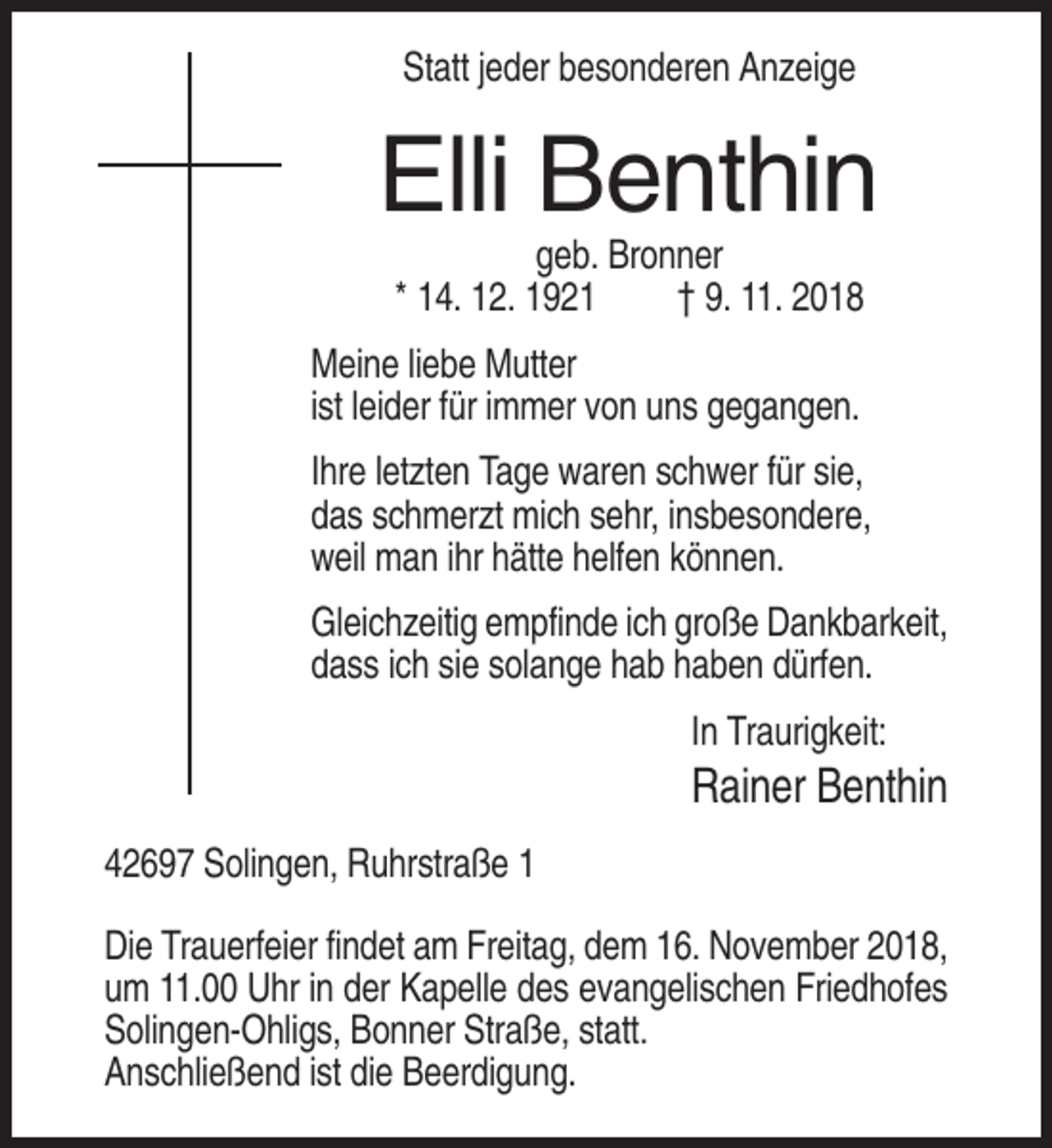 <p>Statt jeder besonderen Anzeige</p><p>Elli Benthin<br />geb. Bronner<br />* 14. 12. 1921<br />† 9. 11. 2018<br />Meine liebe Mutter<br />ist leider für immer von uns gegangen.<br />Ihre letzten Tage waren schwer für sie,<br />das schmerzt mich sehr, insbesondere,<br />weil man ihr hätte helfen können.<br />Gleichzeitig empfinde ich große Dankbarkeit,<br />dass ich sie solange hab haben dürfen.<br />In Traurigkeit:</p><p>Rainer Benthin<br />42697 Solingen, Ruhrstraße 1<br />Die Trauerfeier findet am Freitag, dem 16. November 2018,<br />um 11.00 Uhr in der Kapelle des evangelischen Friedhofes<br />Solingen-Ohligs, Bonner Straße, statt.<br />Anschließend ist die Beerdigung.</p>