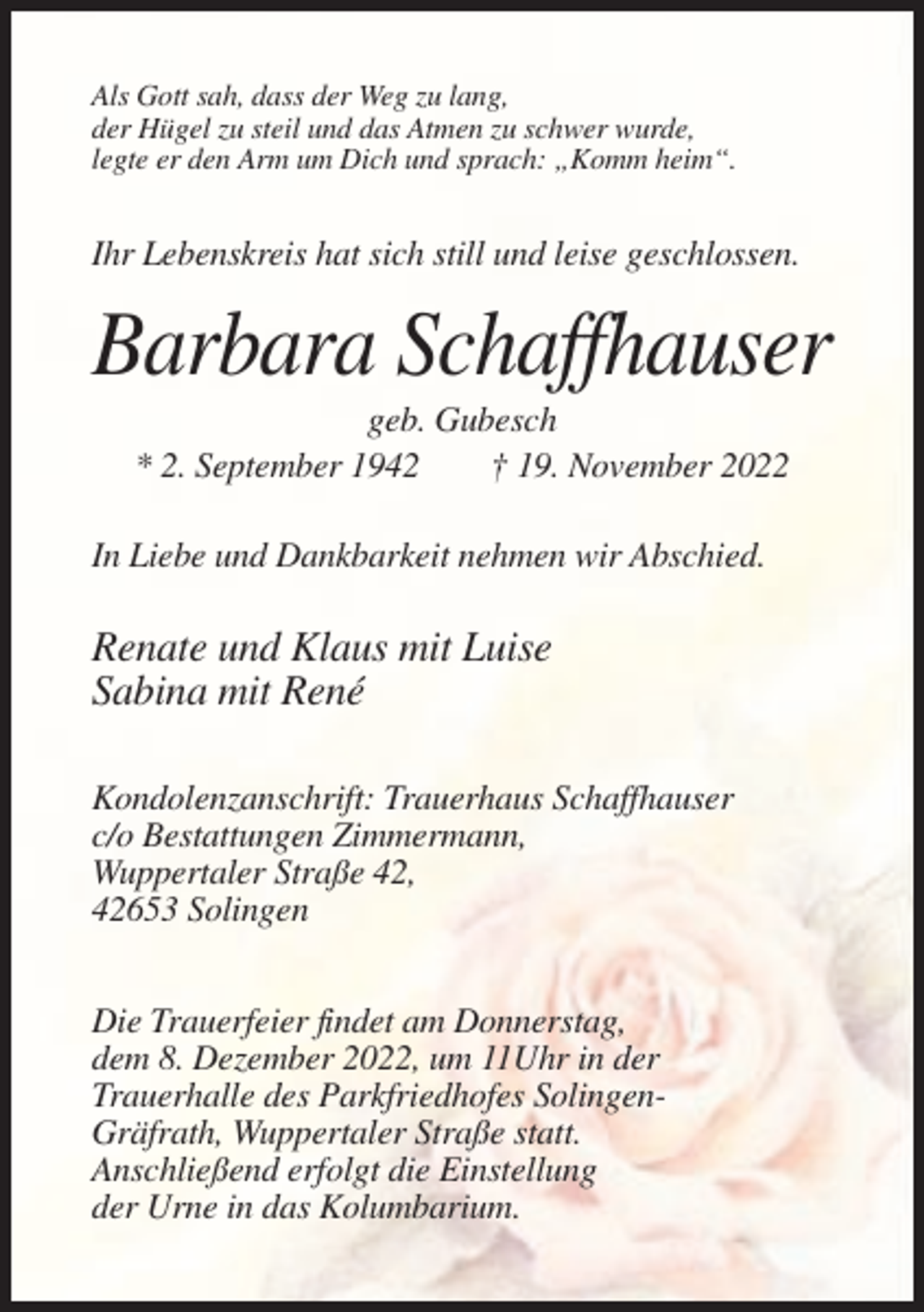 <p>Als Gott sah, dass der Weg zu lang,<br />der Hügel zu steil und das Atmen zu schwer wurde,<br />legte er den Arm um Dich und sprach: „Komm heim“.</p><p>Ihr Lebenskreis hat sich still und leise geschlossen.</p><p>Barbara Schaffhauser<br />geb. Gubesch<br />* 2. September 1942<br />† 19. November 2022<br />In Liebe und Dankbarkeit nehmen wir Abschied.</p><p>Renate und Klaus mit Luise<br />Sabina mit René<br />Kondolenzanschrift: Trauerhaus Schaffhauser<br />c/o Bestattungen Zimmermann,<br />Wuppertaler Straße 42,<br />42653 Solingen<br />Die Trauerfeier findet am Donnerstag,<br />dem 8. Dezember 2022, um 11Uhr in der<br />Trauerhalle des Parkfriedhofes SolingenGräfrath, Wuppertaler Straße statt.<br />Anschließend erfolgt die Einstellung<br />der Urne in das Kolumbarium.</p>