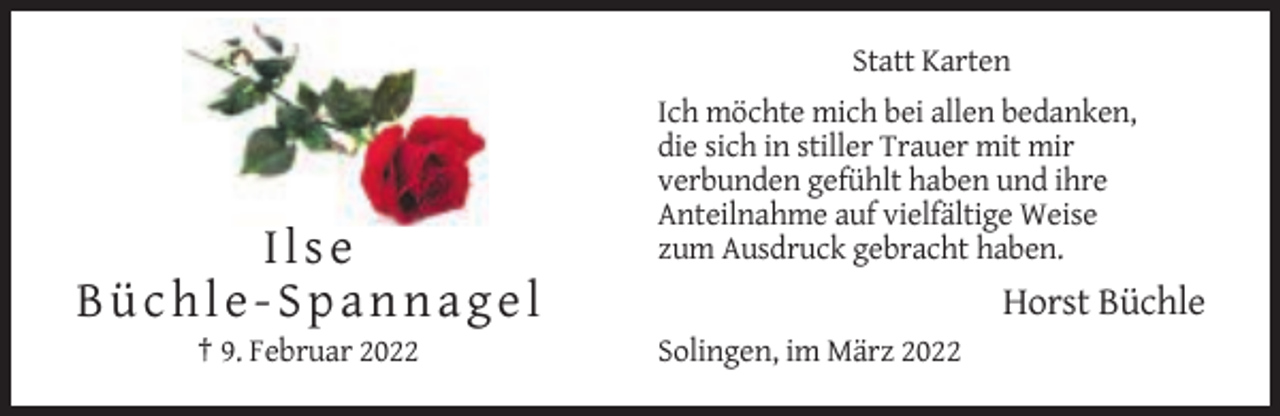 <p>Statt Karten</p><p>Ilse<br />Büchle-Spannagel<br />† 9. Februar 2022</p><p>Ich möchte mich bei allen bedanken,<br />die sich in stiller Trauer mit mir<br />verbunden gefühlt haben und ihre<br />Anteilnahme auf vielfältige Weise<br />zum Ausdruck gebracht haben.</p><p>Horst Büchle<br />Solingen, im März 2022</p>