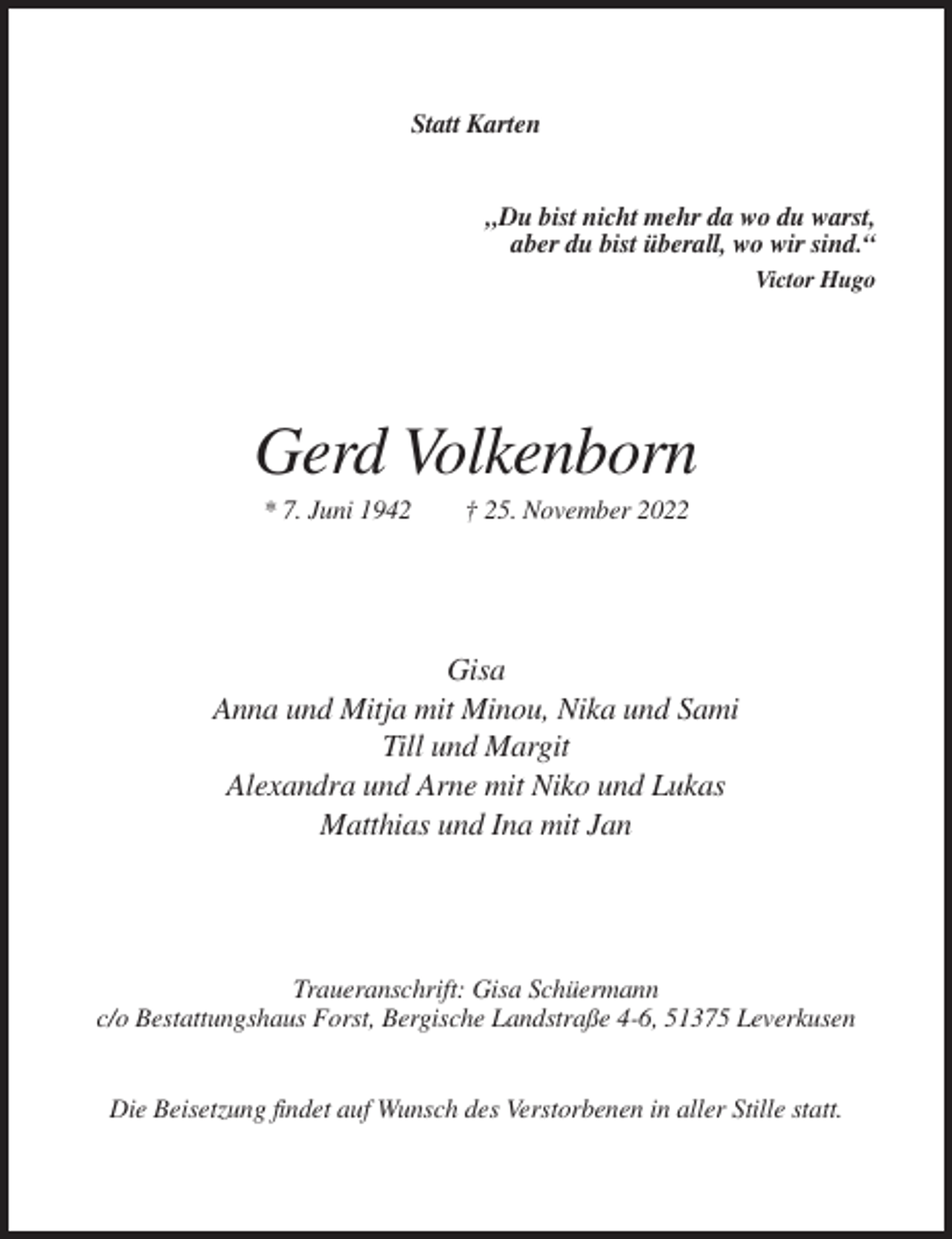<p>Statt Karten</p><p>„Du bist nicht mehr da wo du warst,<br />aber du bist überall, wo wir sind.“<br />Victor Hugo</p><p>Gerd Volkenborn<br />* 7. Juni 1942</p><p>† 25. November 2022</p><p>Gisa<br />Anna und Mitja mit Minou, Nika und Sami<br />Till und Margit<br />Alexandra und Arne mit Niko und Lukas<br />Matthias und Ina mit Jan</p><p>Traueranschrift: Gisa Schüermann<br />c/o Bestattungshaus Forst, Bergische Landstraße 4-6, 51375 Leverkusen</p><p>Die Beisetzung findet auf Wunsch des Verstorbenen in aller Stille statt.</p>