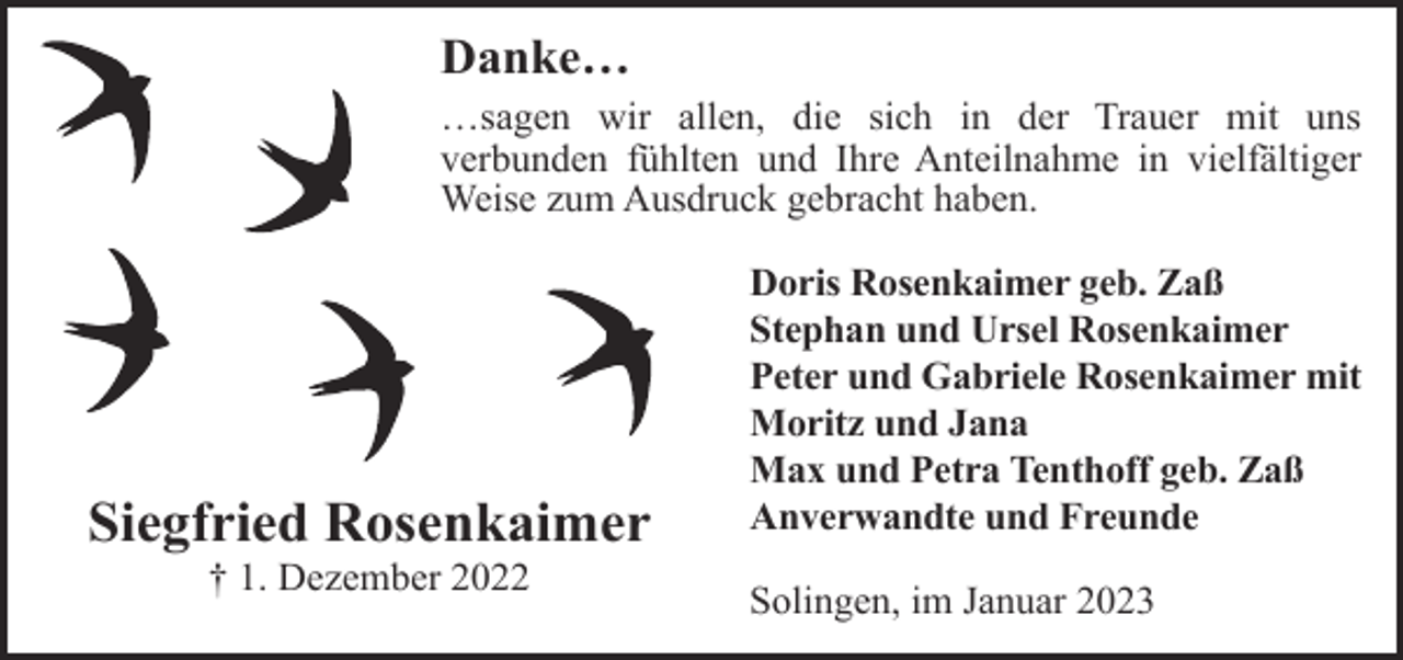 <p>Danke…<br />…sagen wir allen, die sich in der Trauer mit uns<br />verbunden fühlten und Ihre Anteilnahme in vielfältiger<br />Weise zum Ausdruck gebracht haben.</p><p>Siegfried Rosenkaimer<br />† 1. Dezember 2022</p><p>Doris Rosenkaimer geb. Zaß<br />Stephan und Ursel Rosenkaimer<br />Peter und Gabriele Rosenkaimer mit<br />Moritz und Jana<br />Max und Petra Tenthoff geb. Zaß<br />Anverwandte und Freunde<br />Solingen, im Januar 2023</p>
