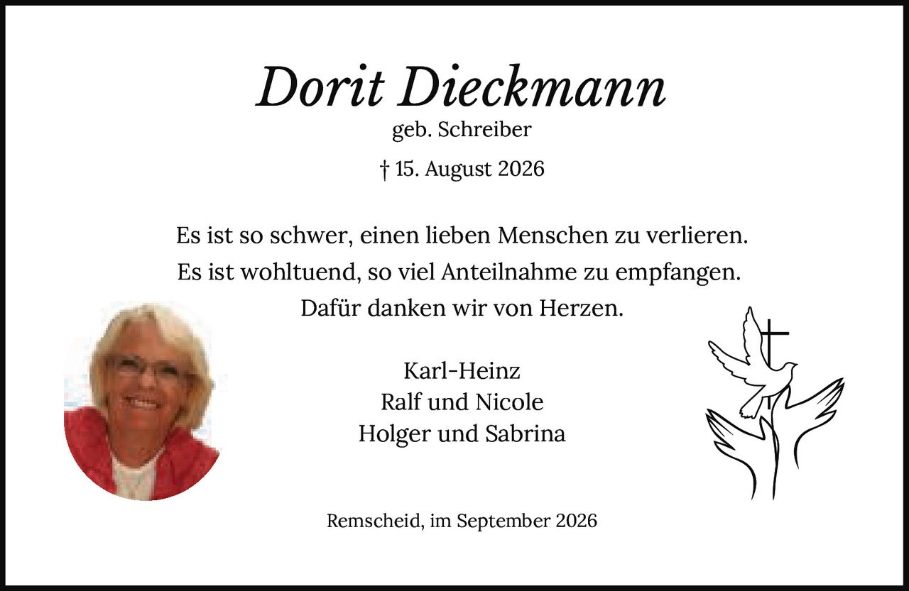 <p><i>Dorit Dieckmann</i></p>

<p>geb. Schreiber</p>

<p>† 15. August 2026</p>

<p>Es ist so schwer, einen lieben Menschen zu verlieren.<br>
Es ist wohltuend, so viel Anteilnahme zu empfangen.<br>
Dafür danken wir von Herzen.</p>

<p>Karl-Heinz<br>
Ralf und Nicole<br>
Holger und Sabrina</p>

<p>Remscheid, im September 2026</p>