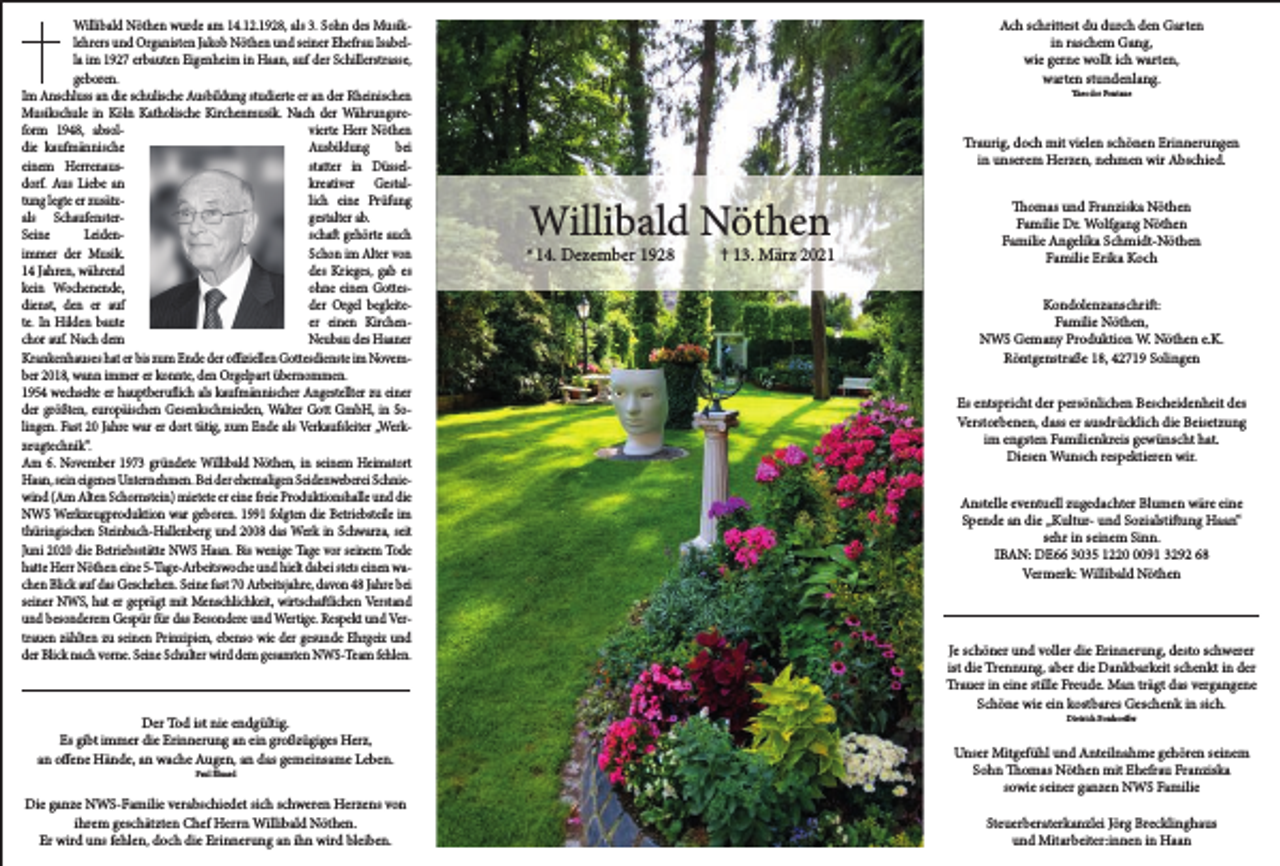 <p>Willibald Nöthen wurde am 14.12.1928, als 3. Sohn des Musiklehrers und Organisten Jakob Nöthen und seiner Ehefrau Isabella im 1927 erbauten Eigenheim in Haan, auf der Schillerstrasse,<br />geboren.<br />Im Anschluss an die schulische Ausbildung studierte er an der Rheinischen<br />Musikschule in Köln Katholische Kirchenmusik. Nach der Währungsreform 1948, absolvierte Herr Nöthen<br />die kaufmännische<br />Ausbildung<br />bei<br />einem Herrenausstatter in Düsseldorf. Aus Liebe an<br />kreativer Gestaltung legte er zusätzlich eine Prüfung<br />als Schaufenstergestalter ab.<br />Seine<br />Leidenschaft gehörte auch<br />immer der Musik.<br />Schon im Alter von<br />14 Jahren, während<br />des Krieges, gab es<br />kein Wochenende,<br />ohne einen Gottesdienst, den er auf<br />der Orgel begleitete. In Hilden baute<br />er einen Kirchenchor auf. Nach dem<br />Neubau des Haaner<br />Krankenhauses hat er bis zum Ende der offiziellen Gottesdienste im November 2018, wann immer er konnte, den Orgelpart übernommen.<br />1954 wechselte er hauptberuflich als kaufmännischer Angestellter zu einer<br />der größten, europäischen Gesenkschmieden, Walter Gott GmbH, in Solingen. Fast 20 Jahre war er dort tätig, zum Ende als Verkaufsleiter „Werkzeugtechnik“.<br />Am 6. November 1973 gründete Willibald Nöthen, in seinem Heimatort<br />Haan, sein eigenes Unternehmen. Bei der ehemaligen Seidenweberei Schniewind (Am Alten Schornstein) mietete er eine freie Produktionshalle und die<br />NWS Werkzeugproduktion war geboren. 1991 folgten die Betriebsteile im<br />thüringischen Steinbach-Hallenberg und 2008 das Werk in Schwarza, seit<br />Juni 2020 die Betriebsstätte NWS Haan. Bis wenige Tage vor seinem Tode<br />hatte Herr Nöthen eine 5-Tage-Arbeitswoche und hielt dabei stets einen wachen Blick auf das Geschehen. Seine fast 70 Arbeitsjahre, davon 48 Jahre bei<br />seiner NWS, hat er geprägt mit Menschlichkeit, wirtschaftlichen Verstand<br />und besonderem Gespür für das Besondere und Wertige. Respekt und Vertrauen zählten zu seinen Prinzipien, ebenso wie der gesunde Ehrgeiz und<br />der Blick nach vorne. Seine Schulter wird dem gesamten NWS-Team fehlen.</p><p>Der Tod ist nie endgültig.<br />Es gibt immer die Erinnerung an ein großzügiges Herz,<br />an offene Hände, an wache Augen, an das gemeinsame Leben.<br />Paul Éluard</p><p>Die ganze NWS-Familie verabschiedet sich schweren Herzens von<br />ihrem geschätzten Chef Herrn Willibald Nöthen.<br />Er wird uns fehlen, doch die Erinnerung an ihn wird bleiben.</p><p>Ach schrittest du durch den Garten<br />in raschem Gang,<br />wie gerne wollt ich warten,<br />warten stundenlang.<br />Theodor Fontane</p><p>Traurig, doch mit vielen schönen Erinnerungen<br />in unserem Herzen, nehmen wir Abschied.</p><p>Willibald Nöthen</p><p>*14. Dezember 1928</p><p>✝ 13. März 2021</p><p>Thomas und Franziska Nöthen<br />Familie Dr. Wolfgang Nöthen<br />Familie Angelika Schmidt-Nöthen<br />Familie Erika Koch<br />Kondolenzanschrift:<br />Familie Nöthen,<br />NWS Gemany Produktion W. Nöthen e.K.<br />Röntgenstraße 18, 42719 Solingen<br />Es entspricht der persönlichen Bescheidenheit des<br />Verstorbenen, dass er ausdrücklich die Beisetzung<br />im engsten Familienkreis gewünscht hat.<br />Diesen Wunsch respektieren wir.<br />Anstelle eventuell zugedachter Blumen wäre eine<br />Spende an die „Kultur- und Sozialstiftung Haan“<br />sehr in seinem Sinn.<br />IBAN: DE66 3035 122091 3292 68<br />Vermerk: Willibald Nöthen</p><p>Je schöner und voller die Erinnerung, desto schwerer<br />ist die Trennung, aber die Dankbarkeit schenkt in der<br />Trauer in eine stille Freude. Man trägt das vergangene<br />Schöne wie ein kostbares Geschenk in sich.<br />Dietrich Bonhoeffer</p><p>Unser Mitgefühl und Anteilnahme gehören seinem<br />Sohn Thomas Nöthen mit Ehefrau Franziska<br />sowie seiner ganzen NWS Familie<br />Steuerberaterkanzlei Jörg Brecklinghaus<br />und Mitarbeiter:innen in Haan</p>