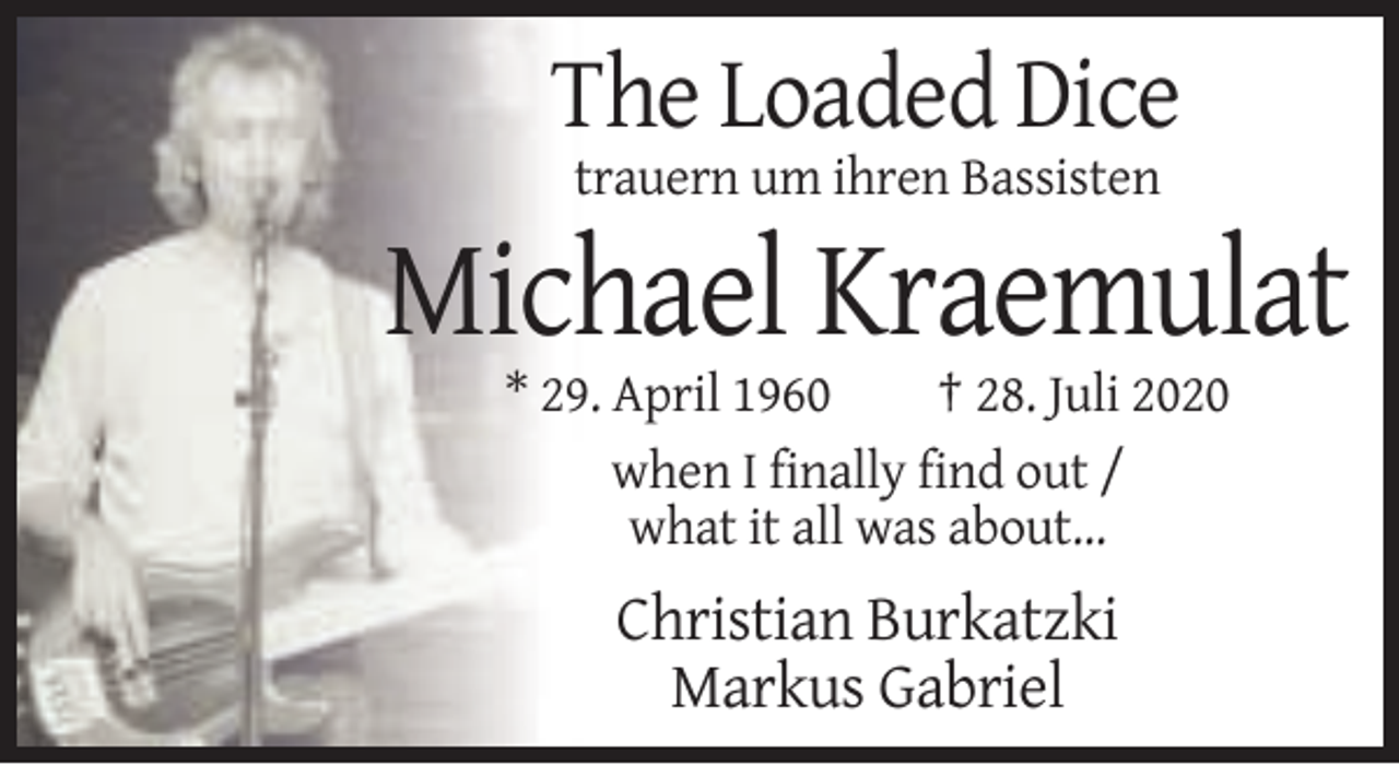 <p>The Loaded Dice<br />trauern um ihren Bassisten</p><p>Michael Kraemulat<br />* 29. April 1960<br />† 28. Juli 2020<br />when I finally find out /<br />what it all was about...</p><p>Christian Burkatzki<br />Markus Gabriel</p>