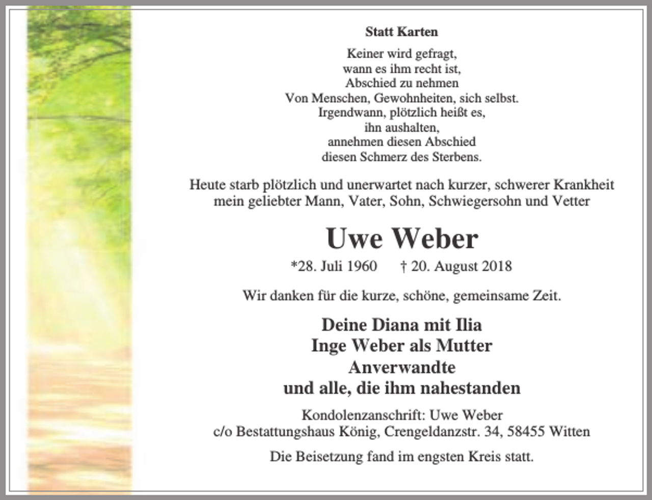 <p>Statt Karten<br />Keiner wird gefragt,<br />wann es ihm recht ist,<br />Abschied zu nehmen<br />Von Menschen, Gewohnheiten, sich selbst.<br />Irgendwann, plötzlich heißt es,<br />ihn aushalten,<br />annehmen diesen Abschied<br />diesen Schmerz des Sterbens.</p><p>Heute starb plötzlich und unerwartet nach kurzer, schwerer Krankheit<br />mein geliebter Mann, Vater, Sohn, Schwiegersohn und Vetter</p><p>Uwe Weber</p><p>*28. Juli 1960</p><p>† 20. August 2018</p><p>Wir danken für die kurze, schöne, gemeinsame Zeit.</p><p>Deine Diana mit Ilia<br />Inge Weber als Mutter<br />Anverwandte<br />und alle, die ihm nahestanden<br />Kondolenzanschrift: Uwe Weber<br />c/o Bestattungshaus König, Crengeldanzstr. 34, 58455 Witten<br />Die Beisetzung fand im engsten Kreis statt.</p>