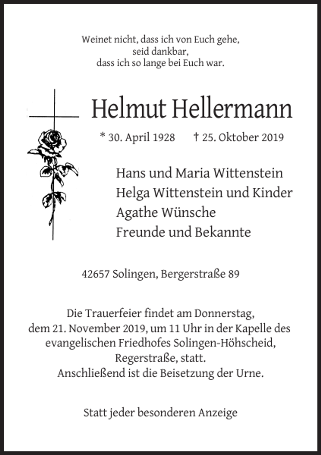 <p>Weinet nicht, dass ich von Euch gehe,<br />seid dankbar,<br />dass ich so lange bei Euch war.</p><p>Helmut Hellermann<br />* 30. April 1928</p><p>† 25. Oktober 2019</p><p>Hans und Maria Wittenstein<br />Helga Wittenstein und Kinder<br />Agathe Wünsche<br />Freunde und Bekannte<br />42657 Solingen, Bergerstraße 89</p><p>Die Trauerfeier findet am Donnerstag,<br />dem 21. November 2019, um 11 Uhr in der Kapelle des<br />evangelischen Friedhofes Solingen-Höhscheid,<br />Regerstraße, statt.<br />Anschließend ist die Beisetzung der Urne.</p><p>Statt jeder besonderen Anzeige</p>