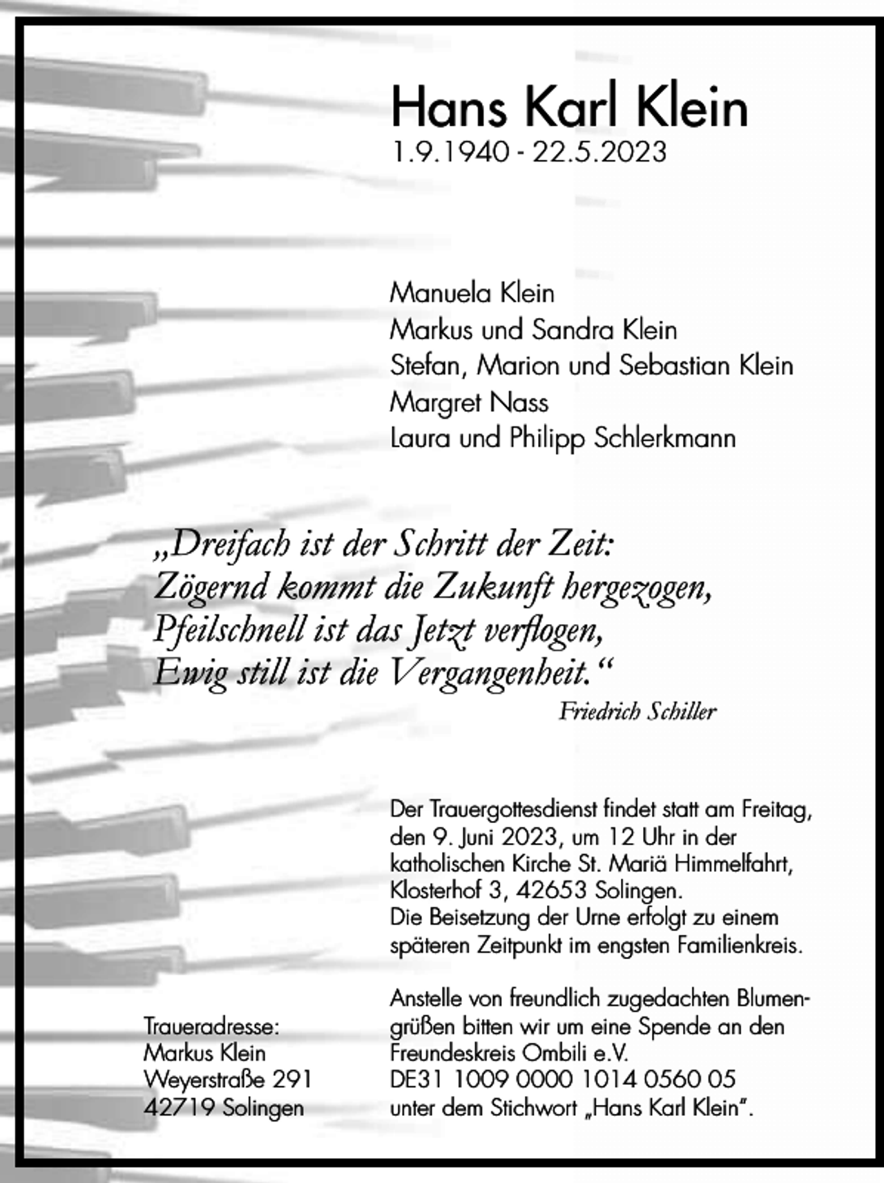 <p>Hans Karl Klein<br />1.9.1940 - 22.5.2023</p><p>Manuela Klein<br />Markus und Sandra Klein<br />Stefan, Marion und Sebastian Klein<br />Margret Nass<br />Laura und Philipp Schlerkmann</p><p>„Dreifach ist der Schritt der Zeit:<br />Zögernd kommt die Zukunft hergezogen,<br />Pfeilschnell ist das Jetzt verflogen,<br />Ewig still ist die Vergangenheit.“</p><p>Friedrich Schiller</p><p>Der Trauergottesdienst findet statt am Freitag,<br />den 9. Juni 2023, um 12 Uhr in der<br />katholischen Kirche St. Mariä Himmelfahrt,<br />Klosterhof 3, 42653 Solingen.<br />Die Beisetzung der Urne erfolgt zu einem<br />späteren Zeitpunkt im engsten Familienkreis.<br />Traueradresse:<br />Markus Klein<br />Weyerstraße 291<br />42719 Solingen</p><p>Anstelle von freundlich zugedachten Blumengrüßen bitten wir um eine Spende an den<br />Freundeskreis Ombili e.V.<br />DE3009 0000 1014 0565<br />unter dem Stichwort „Hans Karl Klein“.</p>