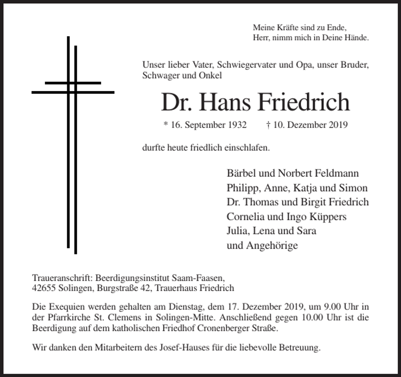 <p>Meine Kräfte sind zu Ende,<br />Herr, nimm mich in Deine Hände.</p><p>Unser lieber Vater, Schwiegervater und Opa, unser Bruder,<br />Schwager und Onkel</p><p>Dr. Hans Friedrich<br />* 16. September 1932</p><p>† 10. Dezember 2019</p><p>durfte heute friedlich einschlafen.</p><p>Bärbel und Norbert Feldmann<br />Philipp, Anne, Katja und Simon<br />Dr. Thomas und Birgit Friedrich<br />Cornelia und Ingo Küppers<br />Julia, Lena und Sara<br />und Angehörige<br />Traueranschrift: Beerdigungsinstitut Saam-Faasen,<br />42655 Solingen, Burgstraße 42, Trauerhaus Friedrich<br />Die Exequien werden gehalten am Dienstag, dem 17. Dezember 2019, um 9.00 Uhr in<br />der Pfarrkirche St. Clemens in Solingen-Mitte. Anschließend gegen 10.00 Uhr ist die<br />Beerdigung auf dem katholischen Friedhof Cronenberger Straße.<br />Wir danken den Mitarbeitern des Josef-Hauses für die liebevolle Betreuung.</p>
