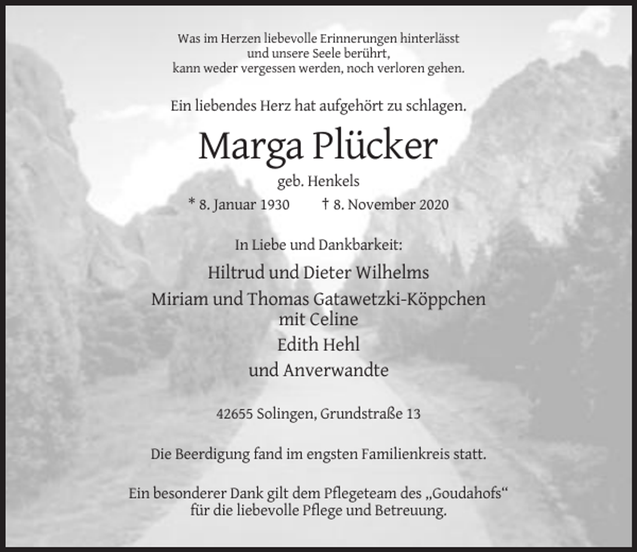 <p>Was im Herzen liebevolle Erinnerungen hinterlässt<br />und unsere Seele berührt,<br />kann weder vergessen werden, noch verloren gehen.</p><p>Ein liebendes Herz hat aufgehört zu schlagen.</p><p>Marga Plücker<br />geb. Henkels<br />* 8. Januar 1930<br />† 8. November 2020<br />In Liebe und Dankbarkeit:</p><p>Hiltrud und Dieter Wilhelms<br />Miriam und Thomas Gatawetzki-Köppchen<br />mit Celine<br />Edith Hehl<br />und Anverwandte<br />42655 Solingen, Grundstraße 13<br />Die Beerdigung fand im engsten Familienkreis statt.<br />Ein besonderer Dank gilt dem Pflegeteam des „Goudahofs“<br />für die liebevolle Pflege und Betreuung.</p>