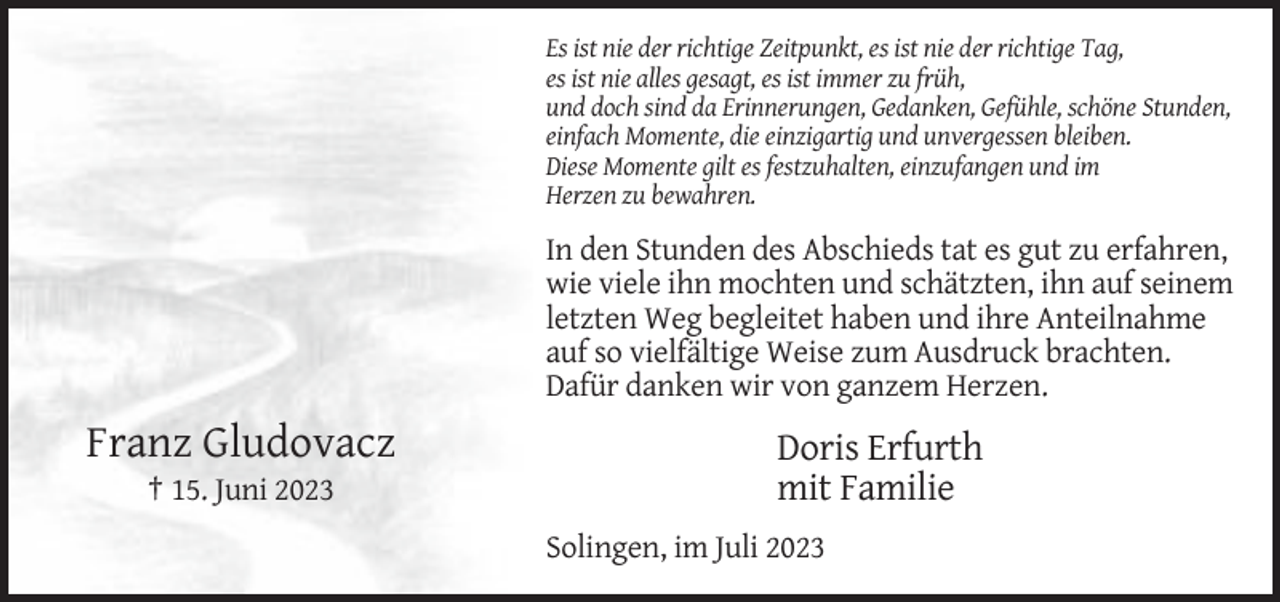 <p>Es ist nie der richtige Zeitpunkt, es ist nie der richtige Tag,<br />es ist nie alles gesagt, es ist immer zu früh,<br />und doch sind da Erinnerungen, Gedanken, Gefühle, schöne Stunden,<br />einfach Momente, die einzigartig und unvergessen bleiben.<br />Diese Momente gilt es festzuhalten, einzufangen und im<br />Herzen zu bewahren.</p><p>In den Stunden des Abschieds tat es gut zu erfahren,<br />wie viele ihn mochten und schätzten, ihn auf seinem<br />letzten Weg begleitet haben und ihre Anteilnahme<br />auf so vielfältige Weise zum Ausdruck brachten.<br />Dafür danken wir von ganzem Herzen.</p><p>Franz Gludovacz<br />† 15. Juni 2023</p><p>Doris Erfurth<br />mit Familie<br />Solingen, im Juli 2023</p>