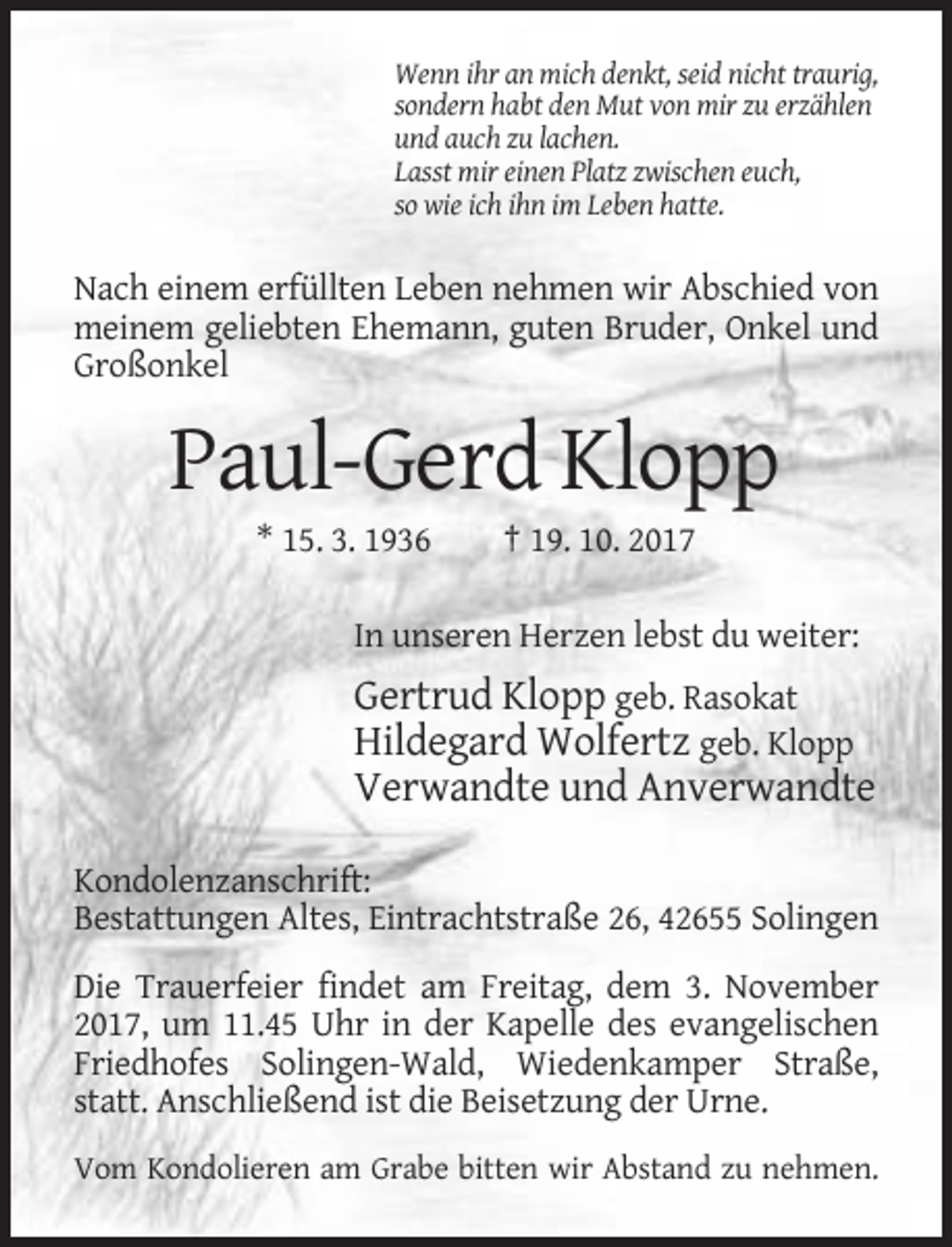 <p>Wenn ihr an mich denkt, seid nicht traurig,<br />sondern habt den Mut von mir zu erzählen<br />und auch zu lachen.<br />Lasst mir einen Platz zwischen euch,<br />so wie ich ihn im Leben hatte.</p><p>Nach einem erfüllten Leben nehmen wir Abschied von<br />meinem geliebten Ehemann, guten Bruder, Onkel und<br />Großonkel</p><p>Paul-Gerd Klopp<br />* 15. 3. 1936</p><p>† 19. 10. 2017</p><p>In unseren Herzen lebst du weiter:</p><p>Gertrud Klopp geb. Rasokat<br />Hildegard Wolfertz geb. Klopp<br />Verwandte und Anverwandte<br />Kondolenzanschrift:<br />Bestattungen Altes, Eintrachtstraße 26, 42655 Solingen<br />Die Trauerfeier findet am Freitag, dem 3. November<br />2017, um 11.45 Uhr in der Kapelle des evangelischen<br />Friedhofes Solingen-Wald, Wiedenkamper Straße,<br />statt. Anschließend ist die Beisetzung der Urne.<br />Vom Kondolieren am Grabe bitten wir Abstand zu nehmen.</p>