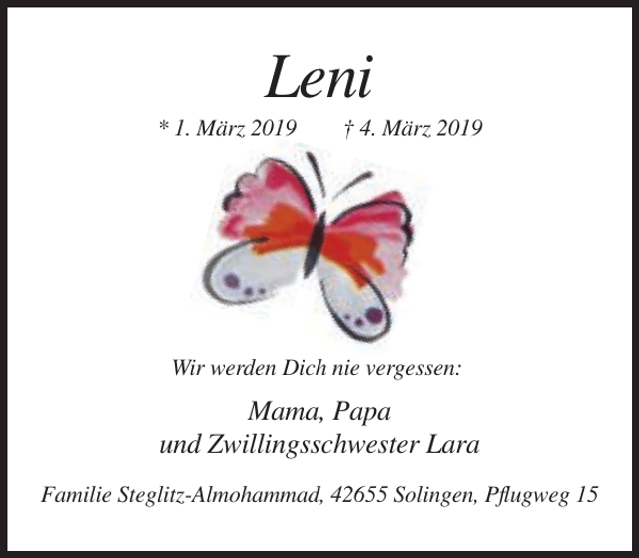 <p>Leni<br />* 1. März 2019</p><p>† 4. März 2019</p><p>Wir werden Dich nie vergessen:</p><p>Mama, Papa<br />und Zwillingsschwester Lara<br />Familie Steglitz-Almohammad, 42655 Solingen, Pflugweg 15</p>