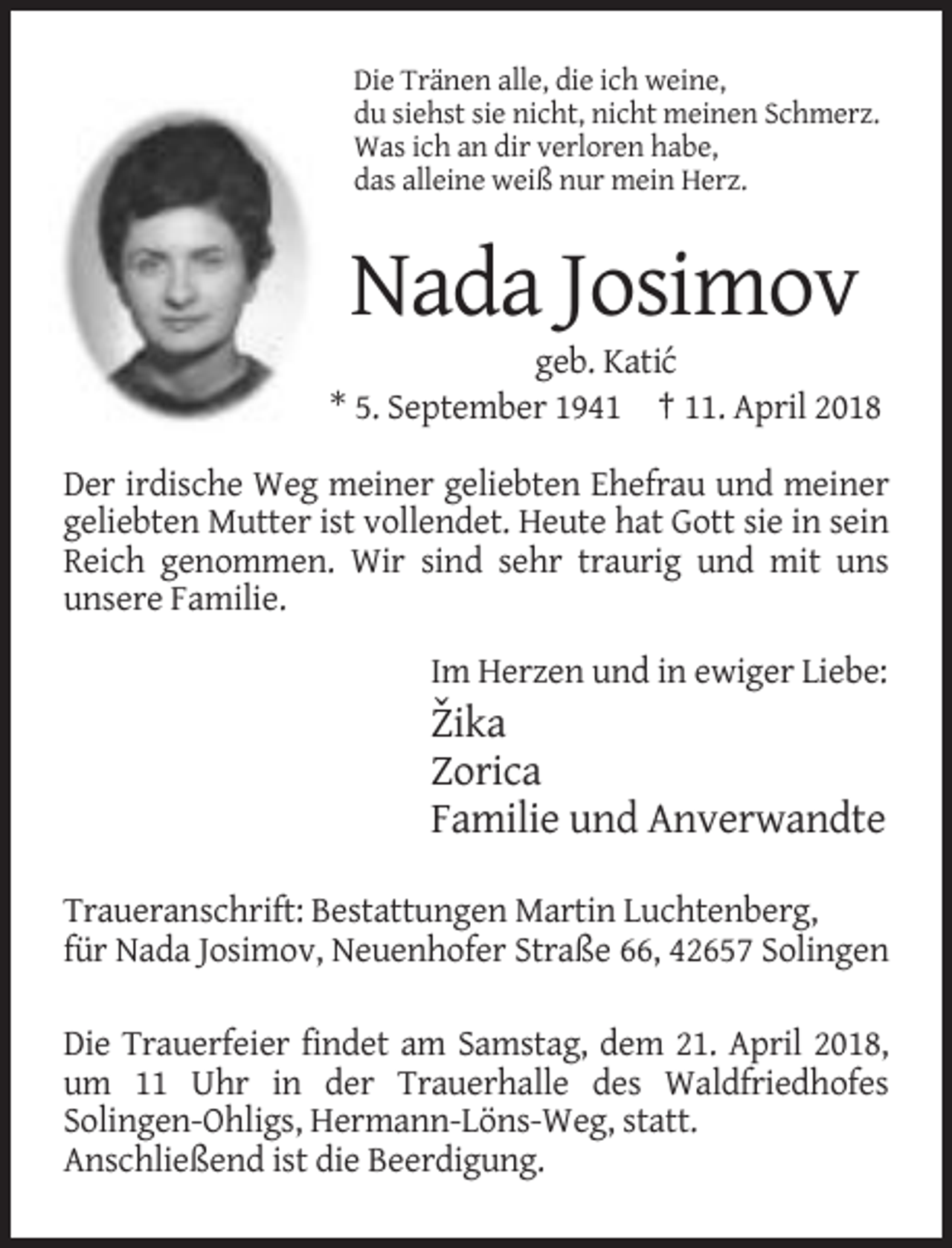 <p>Die Tränen alle, die ich weine,<br />du siehst sie nicht, nicht meinen Schmerz.<br />Was ich an dir verloren habe,<br />das alleine weiß nur mein Herz.</p><p>Nada Josimov<br />geb. Kati´c<br />* 5. September 1941 † 11. April 2018<br />Der irdische Weg meiner geliebten Ehefrau und meiner<br />geliebten Mutter ist vollendet. Heute hat Gott sie in sein<br />Reich genommen. Wir sind sehr traurig und mit uns<br />unsere Familie.<br />Im Herzen und in ewiger Liebe:</p><p>ˇ<br />Zika<br />Zorica<br />Familie und Anverwandte<br />Traueranschrift: Bestattungen Martin Luchtenberg,<br />für Nada Josimov, Neuenhofer Straße 66, 42657 Solingen<br />Die Trauerfeier findet am Samstag, dem 21. April 2018,<br />um 11 Uhr in der Trauerhalle des Waldfriedhofes<br />Solingen-Ohligs, Hermann-Löns-Weg, statt.<br />Anschließend ist die Beerdigung.</p>