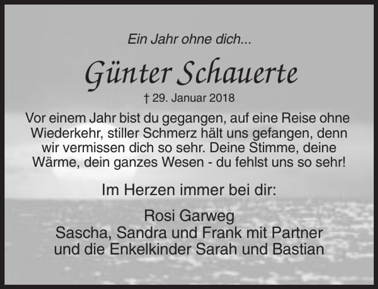<p>Ein Jahr ohne dich...</p><p>Günter Schauerte<br />† 29. Januar 2018</p><p>Vor einem Jahr bist du gegangen, auf eine Reise ohne<br />Wiederkehr, stiller Schmerz hält uns gefangen, denn<br />wir vermissen dich so sehr. Deine Stimme, deine<br />Wärme, dein ganzes Wesen - du fehlst uns so sehr!</p><p>Im Herzen immer bei dir:<br />Rosi Garweg<br />Sascha, Sandra und Frank mit Partner<br />und die Enkelkinder Sarah und Bastian</p>