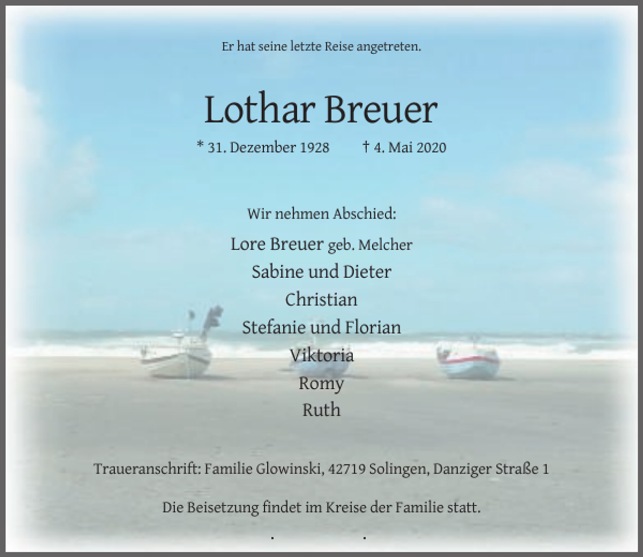 <p>Er hat seine letzte Reise angetreten.</p><p>Lothar Breuer<br />* 31. Dezember 1928</p><p>† 4. Mai 2020</p><p>Wir nehmen Abschied:</p><p>Lore Breuer geb. Melcher<br />Sabine und Dieter<br />Christian<br />Stefanie und Florian<br />Viktoria<br />Romy<br />Ruth</p><p>Traueranschrift: Familie Glowinski, 42719 Solingen, Danziger Straße 1<br />Die Beisetzung findet im Kreise der Familie statt.</p>