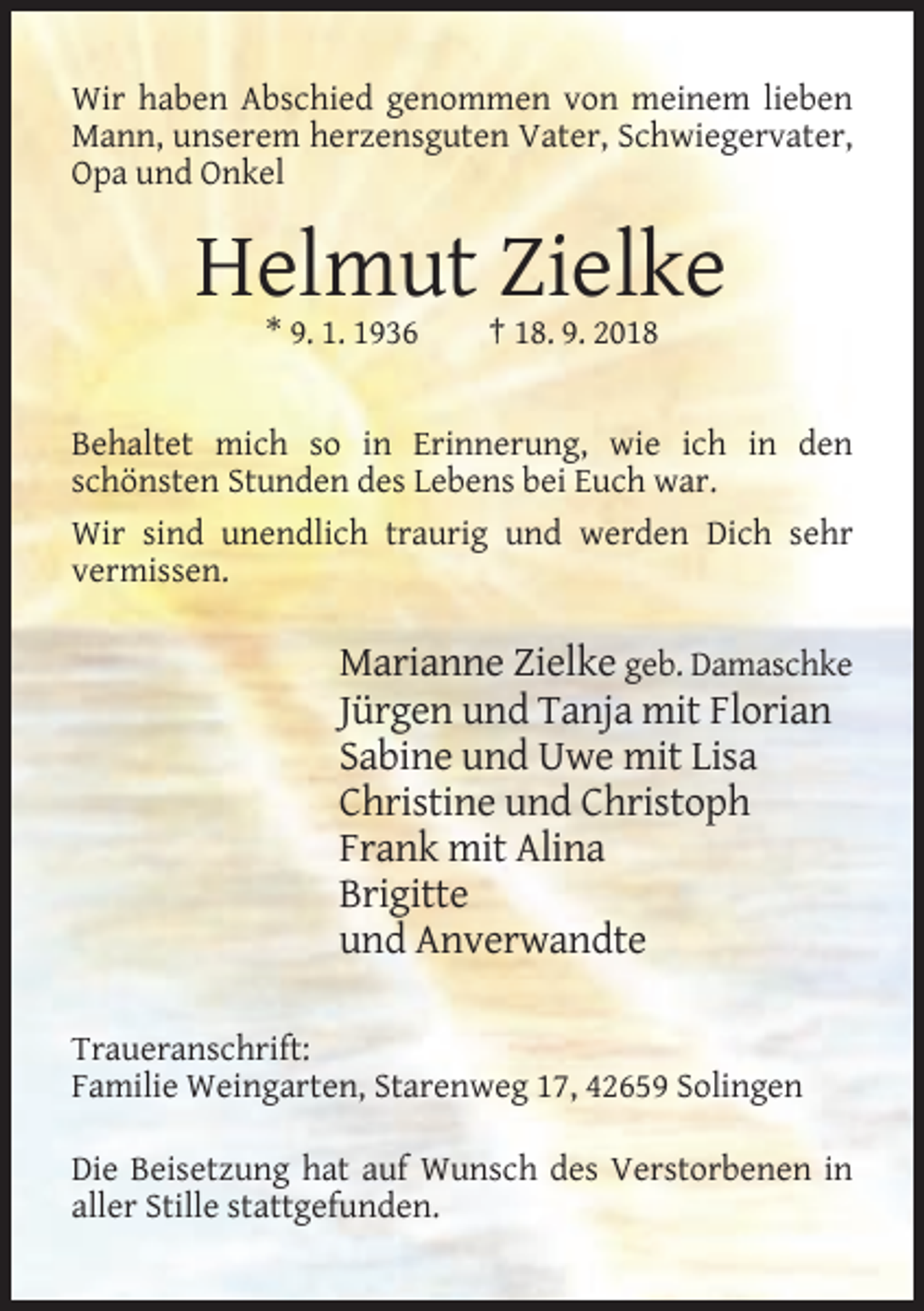 <p>Wir haben Abschied genommen von meinem lieben<br />Mann, unserem herzensguten Vater, Schwiegervater,<br />Opa und Onkel</p><p>Helmut Zielke<br />* 9. 1. 1936</p><p>† 18. 9. 2018</p><p>Behaltet mich so in Erinnerung, wie ich in den<br />schönsten Stunden des Lebens bei Euch war.<br />Wir sind unendlich traurig und werden Dich sehr<br />vermissen.</p><p>Marianne Zielke geb. Damaschke<br />Jürgen und Tanja mit Florian<br />Sabine und Uwe mit Lisa<br />Christine und Christoph<br />Frank mit Alina<br />Brigitte<br />und Anverwandte<br />Traueranschrift:<br />Familie Weingarten, Starenweg 17, 42659 Solingen<br />Die Beisetzung hat auf Wunsch des Verstorbenen in<br />aller Stille stattgefunden.</p>
