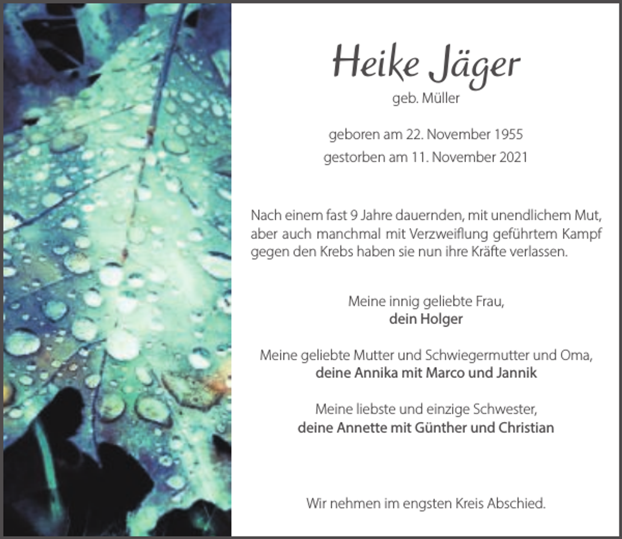 <p>Heike Jäger<br />geb. Müller</p><p>geboren am 22. November 1955<br />gestorben am 11. November 2021</p><p>Nach einem fast 9 Jahre dauernden, mit unendlichem Mut,<br />aber auch manchmal mit Verzweiflung geführtem Kampf<br />gegen den Krebs haben sie nun ihre Kräfte verlassen.<br />Meine innig geliebte Frau,<br />dein Holger<br />Meine geliebte Mutter und Schwiegermutter und Oma,<br />deine Annika mit Marco und Jannik<br />Meine liebste und einzige Schwester,<br />deine Annette mit Günther und Christian</p><p>Wir nehmen im engsten Kreis Abschied.</p>