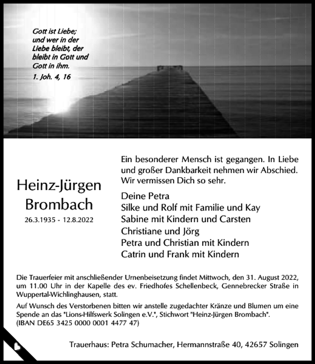 <p>Gott ist Liebe;<br />u nd w e r i n d e r<br />Liebe bleibt, der<br />bleibt in Gott und<br />Gott in ihm.<br />1. Joh. 4, 16</p><p>Heinz-Jürgen<br />Brombach<br />26.3.1935 - 12.8.2022</p><p>Ein besonderer Mensch ist gegangen. In Liebe<br />und großer Dankbarkeit nehmen wir Abschied.<br />Wir vermissen Dich so sehr.</p><p>Deine Petra<br />Silke und Rolf mit Familie und Kay<br />Sabine mit Kindern und Carsten<br />Christiane und Jörg<br />Petra und Christian mit Kindern<br />Catrin und Frank mit Kindern</p><p>Die Trauerfeier mit anschließender Urnenbeisetzung findet Mittwoch, den 31. August 2022,<br />um 11.00 Uhr in der Kapelle des ev. Friedhofes Schellenbeck, Gennebrecker Straße in<br />Wuppertal-Wichlinghausen, statt.<br />Auf Wunsch des Verstorbenen bitten wir anstelle zugedachter Kränze und Blumen um eine<br />Spende an das "Lions-Hilfswerk Solingen e.V.", Stichwort "Heinz-Jürgen Brombach".<br />(IBAN DE65 3425 01 4477 47)</p><p>Trauerhaus: Petra Schumacher, Hermannstraße 40, 42657 Solingen</p>