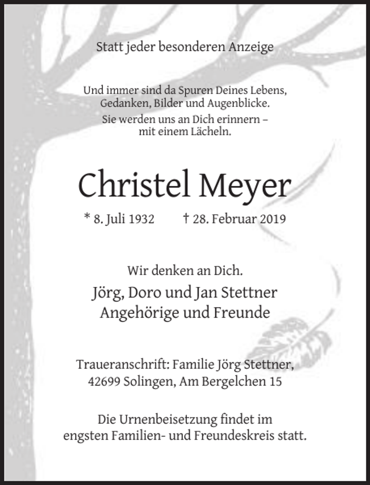 <p>Statt jeder besonderen Anzeige</p><p>Und immer sind da Spuren Deines Lebens,<br />Gedanken, Bilder und Augenblicke.<br />Sie werden uns an Dich erinnern –<br />mit einem Lächeln.</p><p>Christel Meyer<br />* 8. Juli 1932</p><p>† 28. Februar 2019</p><p>Wir denken an Dich.</p><p>Jörg, Doro und Jan Stettner<br />Angehörige und Freunde</p><p>Traueranschrift: Familie Jörg Stettner,<br />42699 Solingen, Am Bergelchen 15<br />Die Urnenbeisetzung findet im<br />engsten Familien- und Freundeskreis statt.</p>