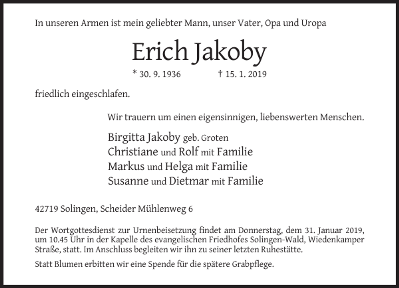 <p>In unseren Armen ist mein geliebter Mann, unser Vater, Opa und Uropa</p><p>Erich Jakoby<br />* 30. 9. 1936</p><p>† 15. 1. 2019</p><p>friedlich eingeschlafen.<br />Wir trauern um einen eigensinnigen, liebenswerten Menschen.</p><p>Birgitta Jakoby geb. Groten<br />Christiane und Rolf mit Familie<br />Markus und Helga mit Familie<br />Susanne und Dietmar mit Familie<br />42719 Solingen, Scheider Mühlenweg 6<br />Der Wortgottesdienst zur Urnenbeisetzung findet am Donnerstag, dem 31. Januar 2019,<br />um 10.45 Uhr in der Kapelle des evangelischen Friedhofes Solingen-Wald, Wiedenkamper<br />Straße, statt. Im Anschluss begleiten wir ihn zu seiner letzten Ruhestätte.<br />Statt Blumen erbitten wir eine Spende für die spätere Grabpflege.</p>