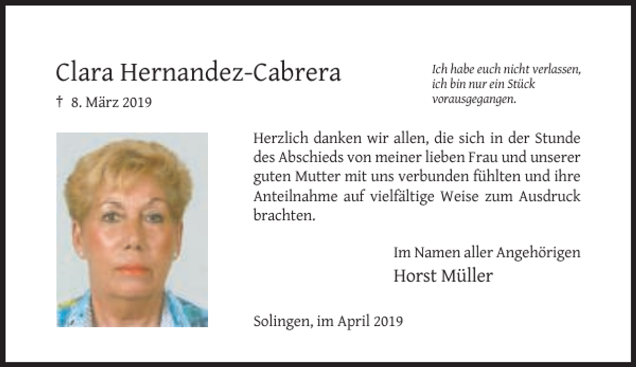 <p>Ich habe euch nicht verlassen,<br />ich bin nur ein Stück<br />vorausgegangen.</p><p>Clara Hernandez-Cabrera<br />† 8. März 2019</p><p>Herzlich danken wir allen, die sich in der Stunde<br />des Abschieds von meiner lieben Frau und unserer<br />guten Mutter mit uns verbunden fühlten und ihre<br />Anteilnahme auf vielfältige Weise zum Ausdruck<br />brachten.<br />Im Namen aller Angehörigen</p><p>Horst Müller<br />Solingen, im April 2019</p>