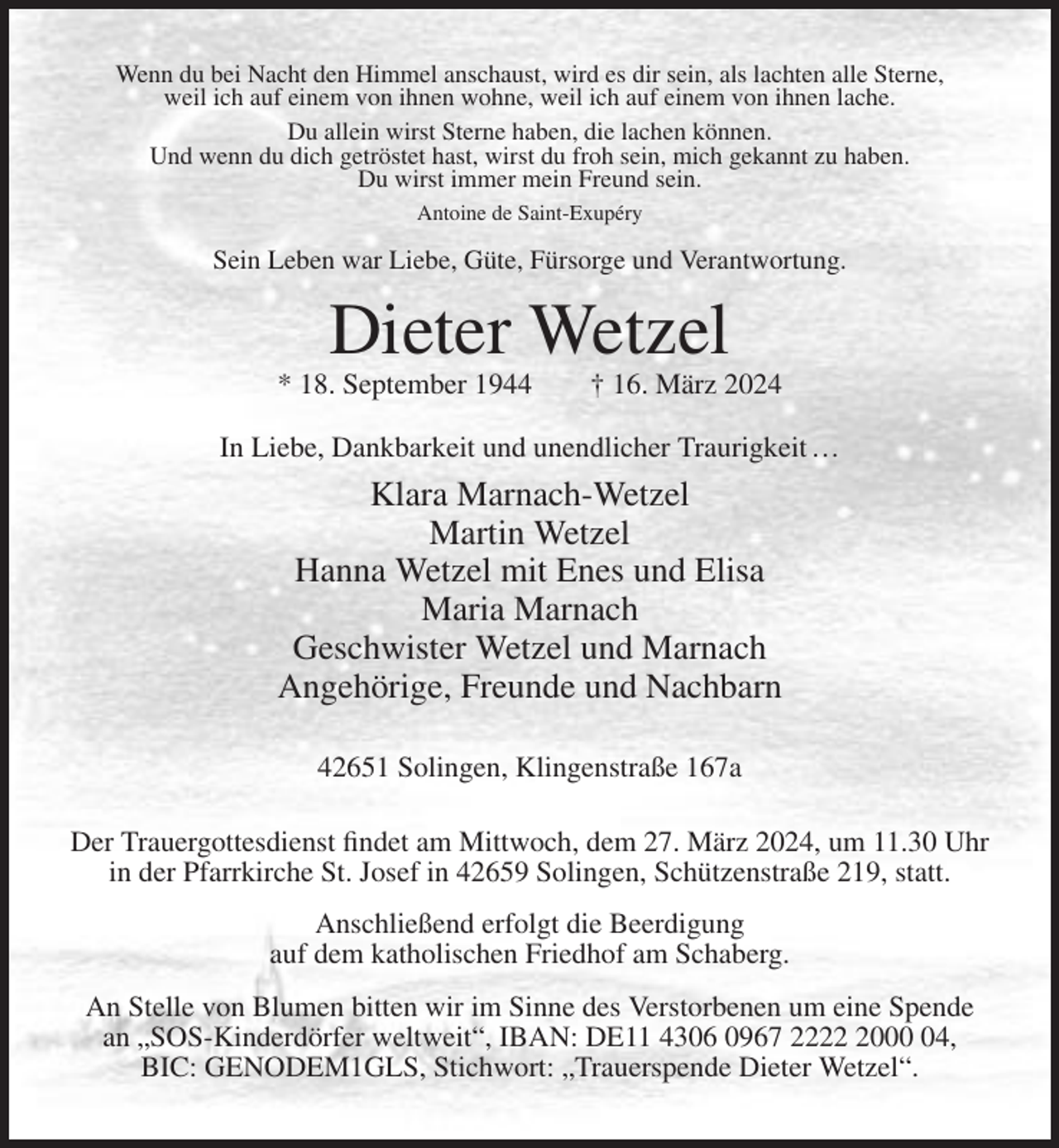 <p>Wenn du bei Nacht den Himmel anschaust, wird es dir sein, als lachten alle Sterne,<br />weil ich auf einem von ihnen wohne, weil ich auf einem von ihnen lache.<br />Du allein wirst Sterne haben, die lachen können.<br />Und wenn du dich getröstet hast, wirst du froh sein, mich gekannt zu haben.<br />Du wirst immer mein Freund sein.<br />Antoine de Saint-Exupéry</p><p>Sein Leben war Liebe, Güte, Fürsorge und Verantwortung.</p><p>Dieter Wetzel<br />* 18. September 1944</p><p>† 16. März 2024</p><p>In Liebe, Dankbarkeit und unendlicher Traurigkeit …</p><p>Klara Marnach-Wetzel<br />Martin Wetzel<br />Hanna Wetzel mit Enes und Elisa<br />Maria Marnach<br />Geschwister Wetzel und Marnach<br />Angehörige, Freunde und Nachbarn<br />42651 Solingen, Klingenstraße 167a<br />Der Trauergottesdienst findet am Mittwoch, dem 27. März 2024, um 11.30 Uhr<br />in der Pfarrkirche St. Josef in 42659 Solingen, Schützenstraße 219, statt.<br />Anschließend erfolgt die Beerdigung<br />auf dem katholischen Friedhof am Schaberg.<br />An Stelle von Blumen bitten wir im Sinne des Verstorbenen um eine Spende<br />an „SOS-Kinderdörfer weltweit“, IBAN: DE11 4306 0967 222004,<br />BIC: GENODEM1GLS, Stichwort: „Trauerspende Dieter Wetzel“.</p>