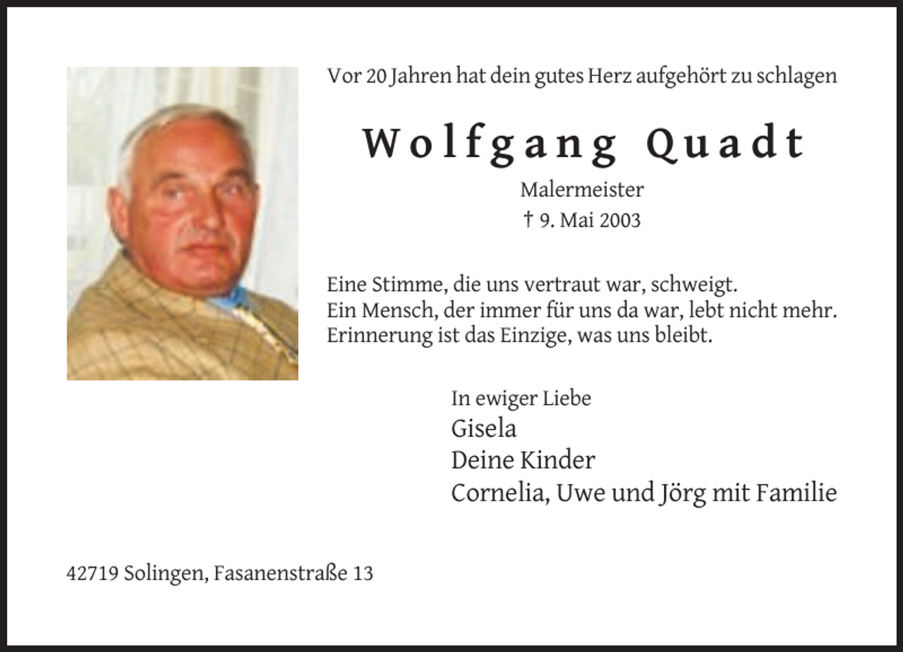 <p>Vor 20 Jahren hat dein gutes Herz aufgehört zu schlagen</p><p>Wolfgang Quadt<br />Malermeister<br />† 9. Mai 2003<br />Eine Stimme, die uns vertraut war, schweigt.<br />Ein Mensch, der immer für uns da war, lebt nicht mehr.<br />Erinnerung ist das Einzige, was uns bleibt.<br />In ewiger Liebe</p><p>Gisela<br />Deine Kinder<br />Cornelia, Uwe und Jörg mit Familie</p><p>42719 Solingen, Fasanenstraße 13</p>