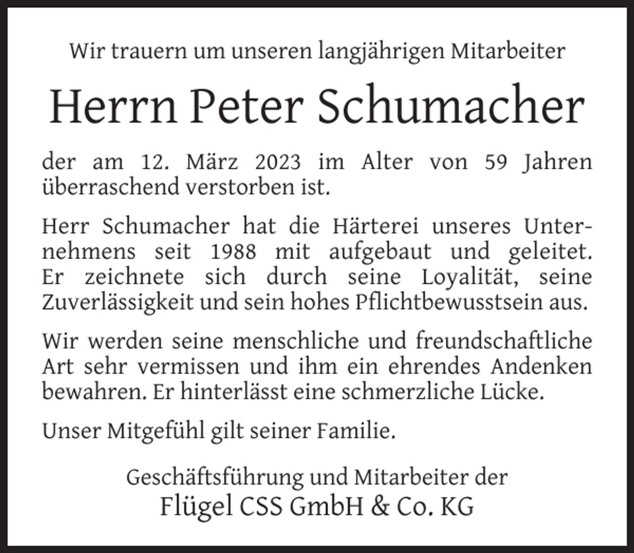 <p>Wir trauern um unseren langjährigen Mitarbeiter</p><p>Herrn Peter Schumacher<br />der am 12. März 2023 im Alter von 59 Jahren<br />überraschend verstorben ist.<br />Herr Schumacher hat die Härterei unseres Unternehmens seit 1988 mit aufgebaut und geleitet.<br />Er zeichnete sich durch seine Loyalität, seine<br />Zuverlässigkeit und sein hohes Pﬂichtbewusstsein aus.<br />Wir werden seine menschliche und freundschaftliche<br />Art sehr vermissen und ihm ein ehrendes Andenken<br />bewahren. Er hinterlässt eine schmerzliche Lücke.<br />Unser Mitgefühl gilt seiner Familie.<br />Geschäftsführung und Mitarbeiter der</p><p>Flügel CSS GmbH &amp; Co. KG</p>