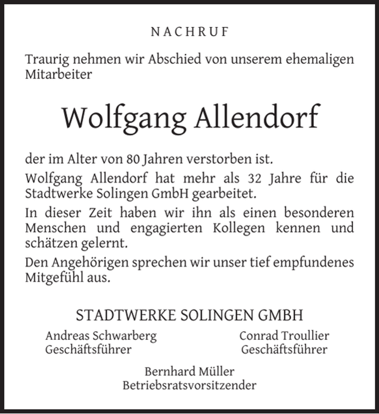 <p>NACHRUF<br />Traurig nehmen wir Abschied von unserem ehemaligen<br />Mitarbeiter</p><p>Wolfgang Allendorf<br />der im Alter von 80 Jahren verstorben ist.<br />Wolfgang Allendorf hat mehr als 32 Jahre für die<br />Stadtwerke Solingen GmbH gearbeitet.<br />In dieser Zeit haben wir ihn als einen besonderen<br />Menschen und engagierten Kollegen kennen und<br />schätzen gelernt.<br />Den Angehörigen sprechen wir unser tief empfundenes<br />Mitgefühl aus.</p><p>STADTWERKE SOLINGEN GMBH<br />Andreas Schwarberg<br />Geschäftsführer</p><p>Conrad Troullier<br />Geschäftsführer</p><p>Bernhard Müller<br />Betriebsratsvorsitzender</p>