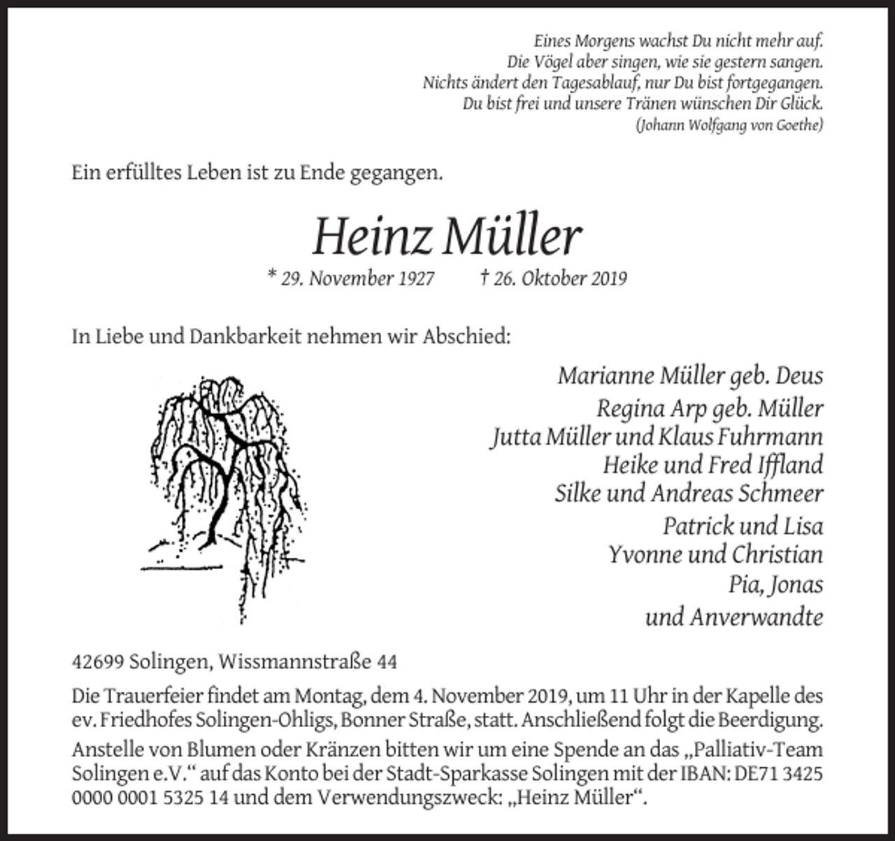<p>Eines Morgens wachst Du nicht mehr auf.<br />Die Vögel aber singen, wie sie gestern sangen.<br />Nichts ändert den Tagesablauf, nur Du bist fortgegangen.<br />Du bist frei und unsere Tränen wünschen Dir Glück.<br />(Johann Wolfgang von Goethe)</p><p>Ein erfülltes Leben ist zu Ende gegangen.</p><p>Heinz Müller<br />* 29. November 1927</p><p>† 26. Oktober 2019</p><p>In Liebe und Dankbarkeit nehmen wir Abschied:</p><p>Marianne Müller geb. Deus<br />Regina Arp geb. Müller<br />Jutta Müller und Klaus Fuhrmann<br />Heike und Fred Iffland<br />Silke und Andreas Schmeer<br />Patrick und Lisa<br />Yvonne und Christian<br />Pia, Jonas<br />und Anverwandte<br />42699 Solingen, Wissmannstraße 44<br />Die Trauerfeier findet am Montag, dem 4. November 2019, um 11 Uhr in der Kapelle des<br />ev. Friedhofes Solingen-Ohligs, Bonner Straße, statt. Anschließend folgt die Beerdigung.<br />Anstelle von Blumen oder Kränzen bitten wir um eine Spende an das „Palliativ-Team<br />Solingen e.V.“ auf das Konto bei der Stadt-Sparkasse Solingen mit der IBAN: DE71 3425<br />01 5325 14 und dem Verwendungszweck: „Heinz Müller“.</p>