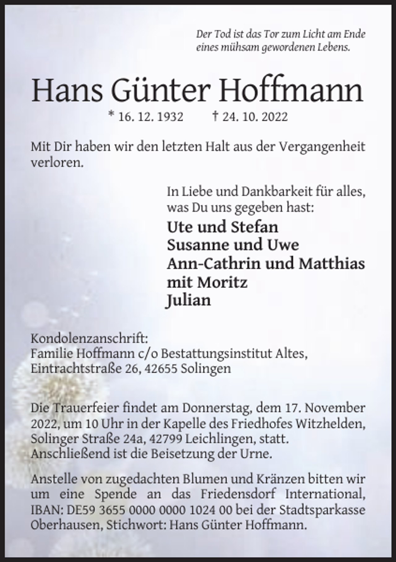 <p>Der Tod ist das Tor zum Licht am Ende<br />eines mühsam gewordenen Lebens.</p><p>Hans Günter Hoffmann<br />* 16. 12. 1932</p><p>† 24. 10. 2022</p><p>Mit Dir haben wir den letzten Halt aus der Vergangenheit<br />verloren.<br />In Liebe und Dankbarkeit für alles,<br />was Du uns gegeben hast:</p><p>Ute und Stefan<br />Susanne und Uwe<br />Ann-Cathrin und Matthias<br />mit Moritz<br />Julian<br />Kondolenzanschrift:<br />Familie Hoffmann c/o Bestattungsinstitut Altes,<br />Eintrachtstraße 26, 42655 Solingen<br />Die Trauerfeier findet am Donnerstag, dem 17. November<br />2022, um 10 Uhr in der Kapelle des Friedhofes Witzhelden,<br />Solinger Straße 24a, 42799 Leichlingen, statt.<br />Anschließend ist die Beisetzung der Urne.<br />Anstelle von zugedachten Blumen und Kränzen bitten wir<br />um eine Spende an das Friedensdorf International,<br />IBAN: DE59 3655 1024 00 bei der Stadtsparkasse<br />Oberhausen, Stichwort: Hans Günter Hoffmann.</p>