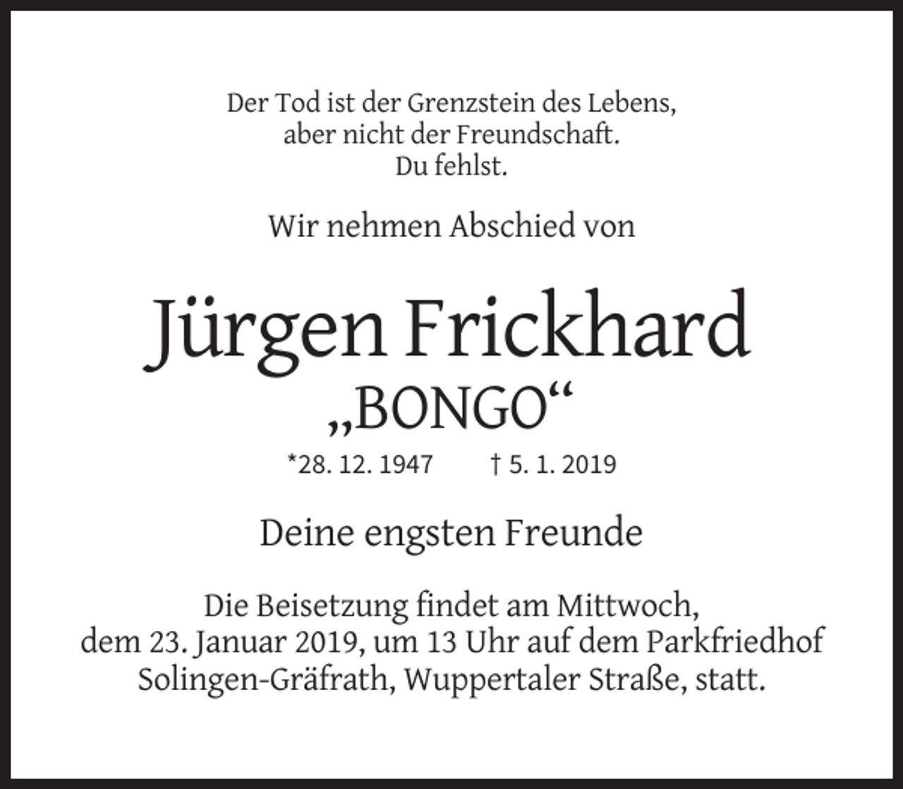 <p>Der Tod ist der Grenzstein des Lebens,<br />aber nicht der Freundschaft.<br />Du fehlst.</p><p>Wir nehmen Abschied von</p><p>Jürgen Frickhard<br />„BONGO“<br />*28. 12. 1947</p><p>† 5. 1. 2019</p><p>Deine engsten Freunde<br />Die Beisetzung findet am Mittwoch,<br />dem 23. Januar 2019, um 13 Uhr auf dem Parkfriedhof<br />Solingen-Gräfrath, Wuppertaler Straße, statt.</p>