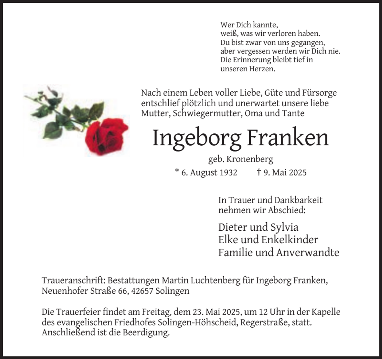 <p>Wer Dich kannte,<br />weiß, was wir verloren haben.<br />Du bist zwar von uns gegangen,<br />aber vergessen werden wir Dich nie.<br />Die Erinnerung bleibt tief in<br />unseren Herzen.</p><p>Nach einem Leben voller Liebe, Güte und Fürsorge<br />entschlief plötzlich und unerwartet unsere liebe<br />Mutter, Schwiegermutter, Oma und Tante</p><p>Ingeborg Franken<br />geb. Kronenberg<br />* 6. August 1932<br />† 9. Mai 2025<br />In Trauer und Dankbarkeit<br />nehmen wir Abschied:</p><p>Dieter und Sylvia<br />Elke und Enkelkinder<br />Familie und Anverwandte<br />Traueranschrift: Bestattungen Martin Luchtenberg für Ingeborg Franken,<br />Neuenhofer Straße 66, 42657 Solingen<br />Die Trauerfeier findet am Freitag, dem 23. Mai 2025, um 12 Uhr in der Kapelle<br />des evangelischen Friedhofes Solingen-Höhscheid, Regerstraße, statt.<br />Anschließend ist die Beerdigung.</p>