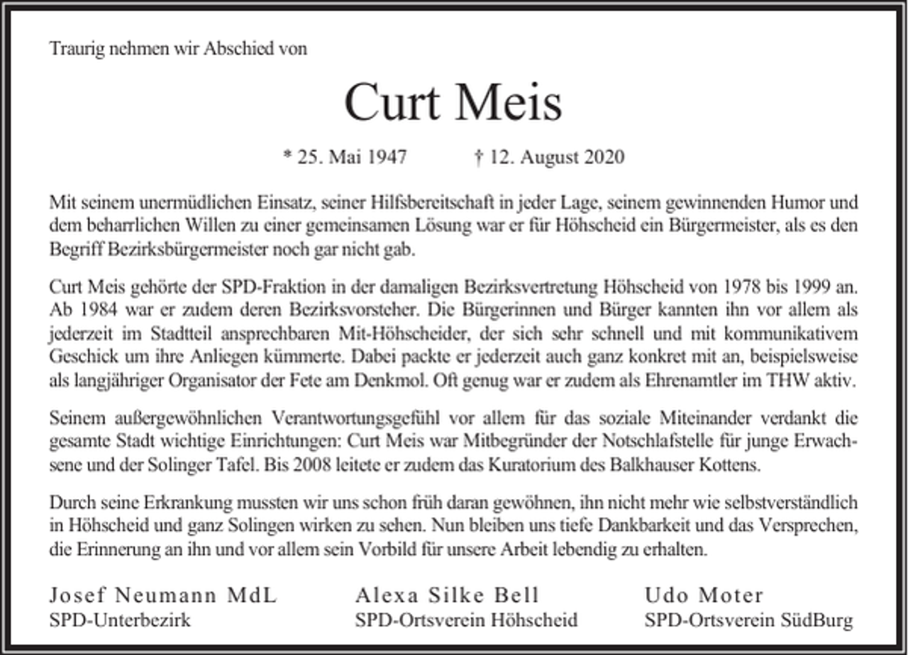 <p>Traurig nehmen wir Abschied von</p><p>Curt Meis<br />* 25. Mai 1947</p><p>† 12. August 2020</p><p>Mit seinem unermüdlichen Einsatz, seiner Hilfsbereitschaft in jeder Lage, seinem gewinnenden Humor und<br />dem beharrlichen Willen zu einer gemeinsamen Lösung war er für Höhscheid ein Bürgermeister, als es den<br />Begriff Bezirksbürgermeister noch gar nicht gab.<br />Curt Meis gehörte der SPD-Fraktion in der damaligen Bezirksvertretung Höhscheid von 1978 bis 1999 an.<br />Ab 1984 war er zudem deren Bezirksvorsteher. Die Bürgerinnen und Bürger kannten ihn vor allem als<br />jederzeit im Stadtteil ansprechbaren Mit-Höhscheider, der sich sehr schnell und mit kommunikativem<br />Geschick um ihre Anliegen kümmerte. Dabei packte er jederzeit auch ganz konkret mit an, beispielsweise<br />als langjähriger Organisator der Fete am Denkmol. Oft genug war er zudem als Ehrenamtler im THW aktiv.<br />Seinem außergewöhnlichen Verantwortungsgefühl vor allem für das soziale Miteinander verdankt die<br />gesamte Stadt wichtige Einrichtungen: Curt Meis war Mitbegründer der Notschlafstelle für junge Erwachsene und der Solinger Tafel. Bis 2008 leitete er zudem das Kuratorium des Balkhauser Kottens.<br />Durch seine Erkrankung mussten wir uns schon früh daran gewöhnen, ihn nicht mehr wie selbstverständlich<br />in Höhscheid und ganz Solingen wirken zu sehen. Nun bleiben uns tiefe Dankbarkeit und das Versprechen,<br />die Erinnerung an ihn und vor allem sein Vorbild für unsere Arbeit lebendig zu erhalten.</p><p>Jo sef Neu m an n Md L</p><p>SPD-Unterbezirk</p><p>Alex a Silk e Be ll</p><p>SPD-Ortsverein Höhscheid</p><p>Ud o Mo ter</p><p>SPD-Ortsverein SüdBurg</p>