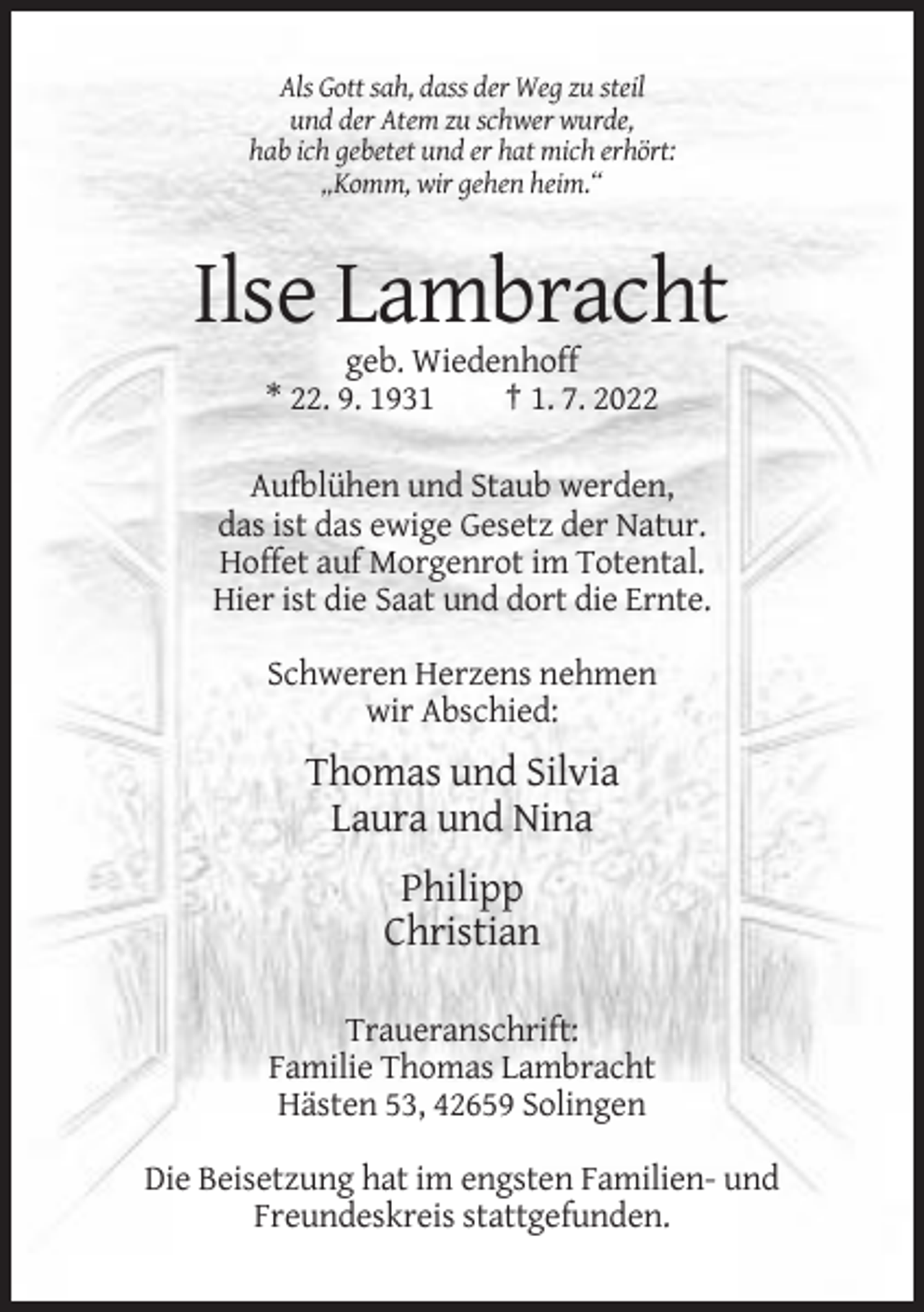 <p>Als Gott sah, dass der Weg zu steil<br />und der Atem zu schwer wurde,<br />hab ich gebetet und er hat mich erhört:<br />„Komm, wir gehen heim.“</p><p>Ilse Lambracht<br />geb. Wiedenhoff<br />* 22. 9. 1931<br />† 1. 7. 2022<br />Aufblühen und Staub werden,<br />das ist das ewige Gesetz der Natur.<br />Hoffet auf Morgenrot im Totental.<br />Hier ist die Saat und dort die Ernte.<br />Schweren Herzens nehmen<br />wir Abschied:</p><p>Thomas und Silvia<br />Laura und Nina<br />Philipp<br />Christian<br />Traueranschrift:<br />Familie Thomas Lambracht<br />Hästen 53, 42659 Solingen<br />Die Beisetzung hat im engsten Familien- und<br />Freundeskreis stattgefunden.</p>
