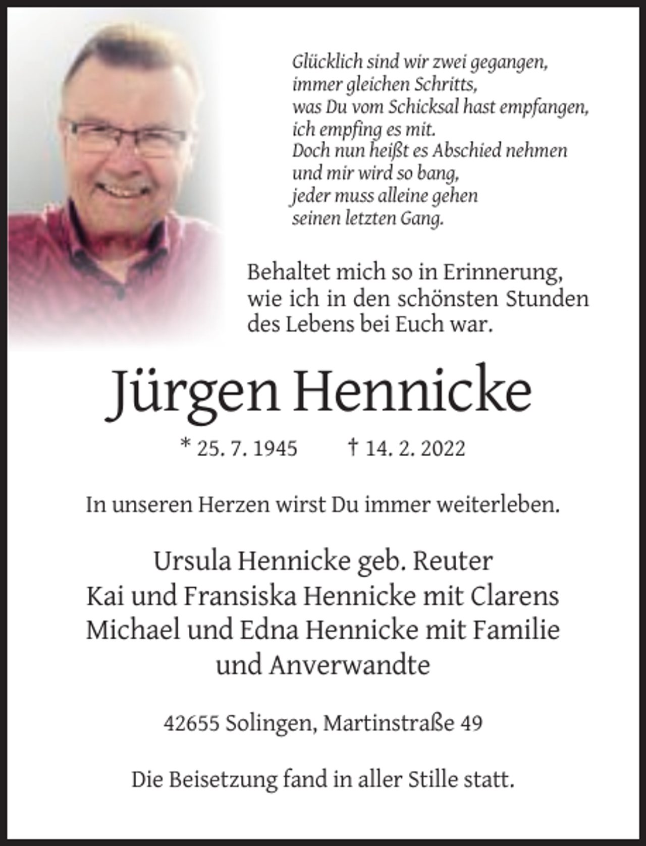 <p>Glücklich sind wir zwei gegangen,<br />immer gleichen Schritts,<br />was Du vom Schicksal hast empfangen,<br />ich empfing es mit.<br />Doch nun heißt es Abschied nehmen<br />und mir wird so bang,<br />jeder muss alleine gehen<br />seinen letzten Gang.</p><p>Behaltet mich so in Erinnerung,<br />wie ich in den schönsten Stunden<br />des Lebens bei Euch war.</p><p>Jürgen Hennicke<br />* 25. 7. 1945</p><p>† 14. 2. 2022</p><p>In unseren Herzen wirst Du immer weiterleben.</p><p>Ursula Hennicke geb. Reuter<br />Kai und Fransiska Hennicke mit Clarens<br />Michael und Edna Hennicke mit Familie<br />und Anverwandte<br />42655 Solingen, Martinstraße 49<br />Die Beisetzung fand in aller Stille statt.</p>