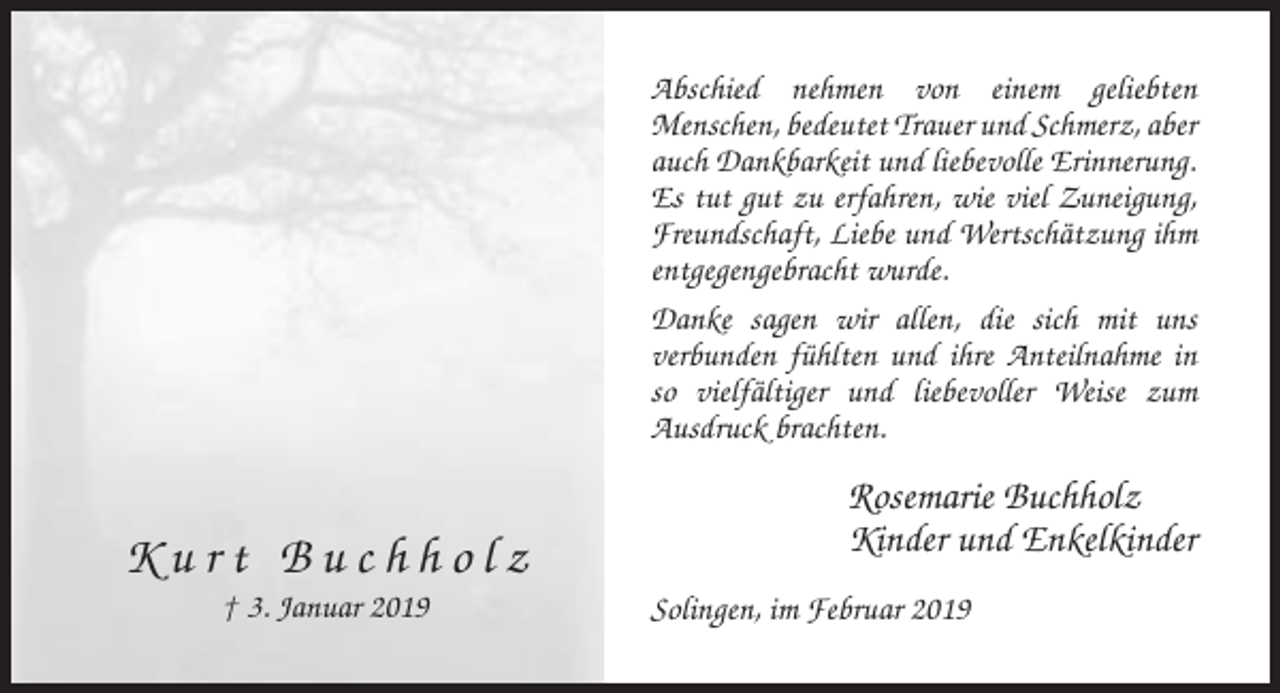 <p>Abschied nehmen von einem geliebten<br />Menschen, bedeutet Trauer und Schmerz, aber<br />auch Dankbarkeit und liebevolle Erinnerung.<br />Es tut gut zu erfahren, wie viel Zuneigung,<br />Freundschaft, Liebe und Wertschätzung ihm<br />entgegengebracht wurde.<br />Danke sagen wir allen, die sich mit uns<br />verbunden fühlten und ihre Anteilnahme in<br />so vielfältiger und liebevoller Weise zum<br />Ausdruck brachten.</p><p>Kurt Buchholz<br />† 3. Januar 2019</p><p>Rosemarie Buchholz<br />Kinder und Enkelkinder<br />Solingen, im Februar 2019</p>