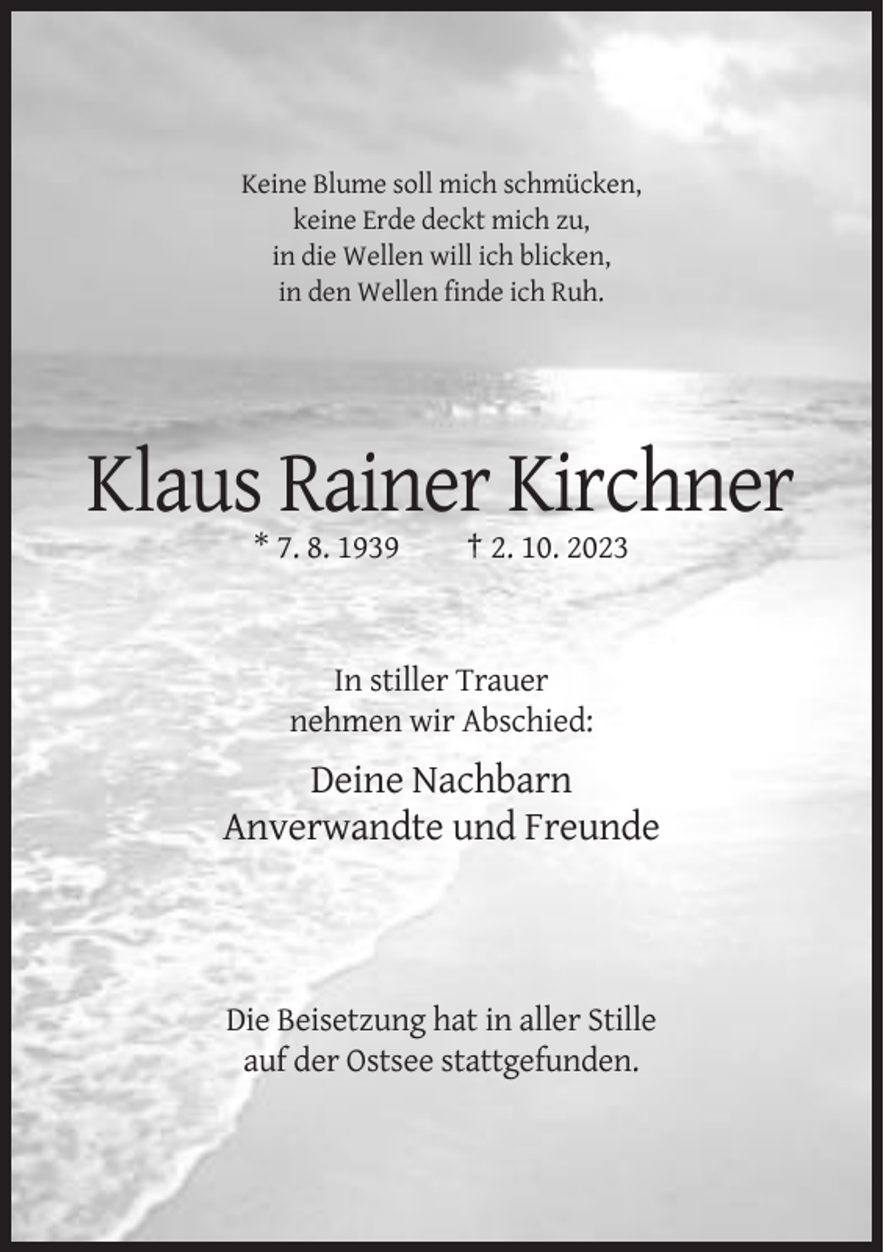 <p>Keine Blume soll mich schmücken,<br />keine Erde deckt mich zu,<br />in die Wellen will ich blicken,<br />in den Wellen finde ich Ruh.</p><p>Klaus Rainer Kirchner<br />* 7. 8. 1939</p><p>† 2. 10. 2023</p><p>In stiller Trauer<br />nehmen wir Abschied:</p><p>Deine Nachbarn<br />Anverwandte und Freunde</p><p>Die Beisetzung hat in aller Stille<br />auf der Ostsee stattgefunden.</p>