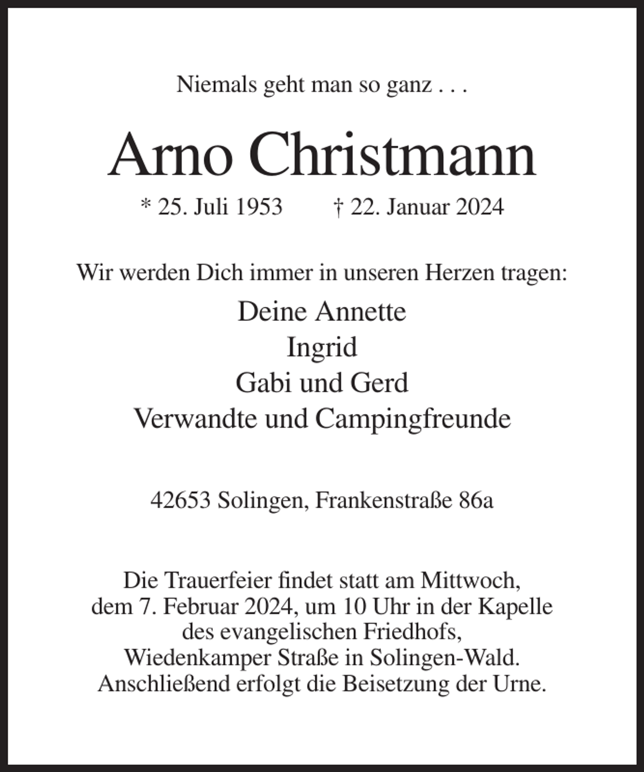 <p>Niemals geht man so ganz . . .</p><p>Arno Christmann<br />* 25. Juli 1953</p><p>† 22. Januar 2024</p><p>Wir werden Dich immer in unseren Herzen tragen:</p><p>Deine Annette<br />Ingrid<br />Gabi und Gerd<br />Verwandte und Campingfreunde<br />42653 Solingen, Frankenstraße 86a<br />Die Trauerfeier findet statt am Mittwoch,<br />dem 7. Februar 2024, um 10 Uhr in der Kapelle<br />des evangelischen Friedhofs,<br />Wiedenkamper Straße in Solingen-Wald.<br />Anschließend erfolgt die Beisetzung der Urne.</p>