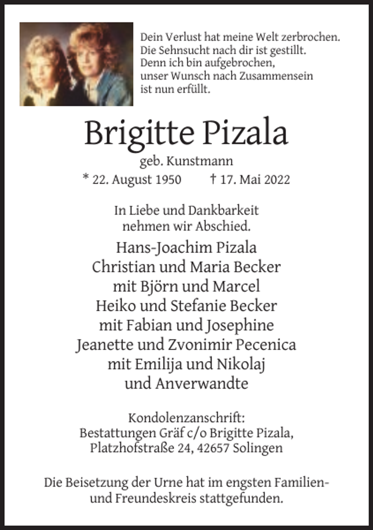 <p>Dein Verlust hat meine Welt zerbrochen.<br />Die Sehnsucht nach dir ist gestillt.<br />Denn ich bin aufgebrochen,<br />unser Wunsch nach Zusammensein<br />ist nun erfüllt.</p><p>Brigitte Pizala<br />geb. Kunstmann<br />* 22. August 1950<br />† 17. Mai 2022<br />In Liebe und Dankbarkeit<br />nehmen wir Abschied.</p><p>Hans-Joachim Pizala<br />Christian und Maria Becker<br />mit Björn und Marcel<br />Heiko und Stefanie Becker<br />mit Fabian und Josephine<br />Jeanette und Zvonimir Pecenica<br />mit Emilija und Nikolaj<br />und Anverwandte<br />Kondolenzanschrift:<br />Bestattungen Gräf c/o Brigitte Pizala,<br />Platzhofstraße 24, 42657 Solingen<br />Die Beisetzung der Urne hat im engsten Familienund Freundeskreis stattgefunden.</p>