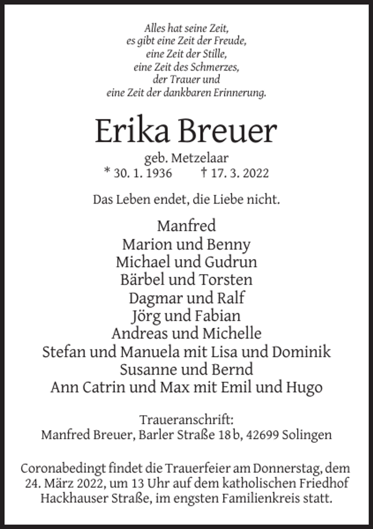 <p>Alles hat seine Zeit,<br />es gibt eine Zeit der Freude,<br />eine Zeit der Stille,<br />eine Zeit des Schmerzes,<br />der Trauer und<br />eine Zeit der dankbaren Erinnerung.</p><p>Erika Breuer<br />geb. Metzelaar<br />* 30. 1. 1936<br />† 17. 3. 2022<br />Das Leben endet, die Liebe nicht.</p><p>Manfred<br />Marion und Benny<br />Michael und Gudrun<br />Bärbel und Torsten<br />Dagmar und Ralf<br />Jörg und Fabian<br />Andreas und Michelle<br />Stefan und Manuela mit Lisa und Dominik<br />Susanne und Bernd<br />Ann Catrin und Max mit Emil und Hugo<br />Traueranschrift:<br />Manfred Breuer, Barler Straße 18 b, 42699 Solingen<br />Coronabedingt findet die Trauerfeier am Donnerstag, dem<br />24. März 2022, um 13 Uhr auf dem katholischen Friedhof<br />Hackhauser Straße, im engsten Familienkreis statt.</p>