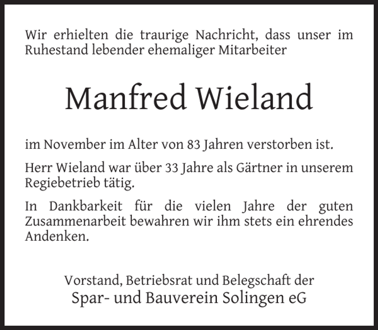 <p>Wir erhielten die traurige Nachricht, dass unser im<br />Ruhestand lebender ehemaliger Mitarbeiter</p><p>Manfred Wieland<br />im November im Alter von 83 Jahren verstorben ist.<br />Herr Wieland war über 33 Jahre als Gärtner in unserem<br />Regiebetrieb tätig.<br />In Dankbarkeit für die vielen Jahre der guten<br />Zusammenarbeit bewahren wir ihm stets ein ehrendes<br />Andenken.<br />Vorstand, Betriebsrat und Belegschaft der</p><p>Spar- und Bauverein Solingen eG</p>
