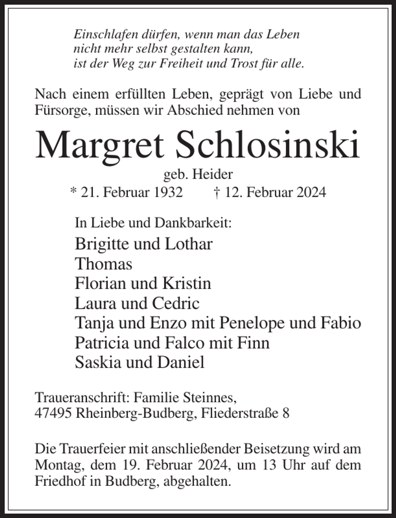 <p>Einschlafen dürfen, wenn man das Leben<br />nicht mehr selbst gestalten kann,<br />ist der Weg zur Freiheit und Trost für alle.</p><p>Nach einem erfüllten Leben, geprägt von Liebe und<br />Fürsorge, müssen wir Abschied nehmen von</p><p>Margret Schlosinski<br />geb. Heider<br />* 21. Februar 1932<br />† 12. Februar 2024<br />In Liebe und Dankbarkeit:</p><p>Brigitte und Lothar<br />Thomas<br />Florian und Kristin<br />Laura und Cedric<br />Tanja und Enzo mit Penelope und Fabio<br />Patricia und Falco mit Finn<br />Saskia und Daniel<br />Traueranschrift: Familie Steinnes,<br />47495 Rheinberg-Budberg, Fliederstraße 8<br />Die Trauerfeier mit anschließender Beisetzung wird am<br />Montag, dem 19. Februar 2024, um 13 Uhr auf dem<br />Friedhof in Budberg, abgehalten.</p>