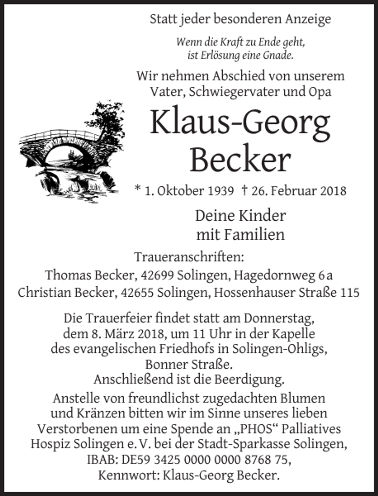 <p>Statt jeder besonderen Anzeige<br />Wenn die Kraft zu Ende geht,<br />ist Erlösung eine Gnade.</p><p>Wir nehmen Abschied von unserem<br />Vater, Schwiegervater und Opa</p><p>Klaus-Georg<br />Becker<br />* 1. Oktober 1939 † 26. Februar 2018</p><p>Deine Kinder<br />mit Familien<br />Traueranschriften:<br />Thomas Becker, 42699 Solingen, Hagedornweg 6 a<br />Christian Becker, 42655 Solingen, Hossenhauser Straße 115<br />Die Trauerfeier findet statt am Donnerstag,<br />dem 8. März 2018, um 11 Uhr in der Kapelle<br />des evangelischen Friedhofs in Solingen-Ohligs,<br />Bonner Straße.<br />Anschließend ist die Beerdigung.<br />Anstelle von freundlichst zugedachten Blumen<br />und Kränzen bitten wir im Sinne unseres lieben<br />Verstorbenen um eine Spende an „PHOS“ Palliatives<br />Hospiz Solingen e. V. bei der Stadt-Sparkasse Solingen,<br />IBAB: DE59 3425 8768 75,<br />Kennwort: Klaus-Georg Becker.</p>