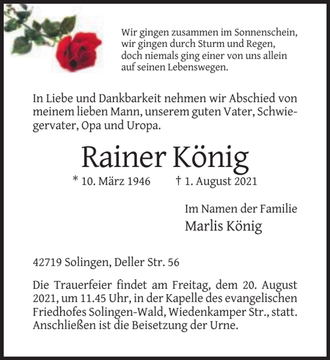 <p>Wir gingen zusammen im Sonnenschein,<br />wir gingen durch Sturm und Regen,<br />doch niemals ging einer von uns allein<br />auf seinen Lebenswegen.</p><p>In Liebe und Dankbarkeit nehmen wir Abschied von<br />meinem lieben Mann, unserem guten Vater, Schwiegervater, Opa und Uropa.</p><p>Rainer König<br />* 10. März 1946</p><p>† 1. August 2021<br />Im Namen der Familie</p><p>Marlis König<br />42719 Solingen, Deller Str. 56<br />Die Trauerfeier findet am Freitag, dem 20. August<br />2021, um 11.45 Uhr, in der Kapelle des evangelischen<br />Friedhofes Solingen-Wald, Wiedenkamper Str., statt.<br />Anschließen ist die Beisetzung der Urne.</p>