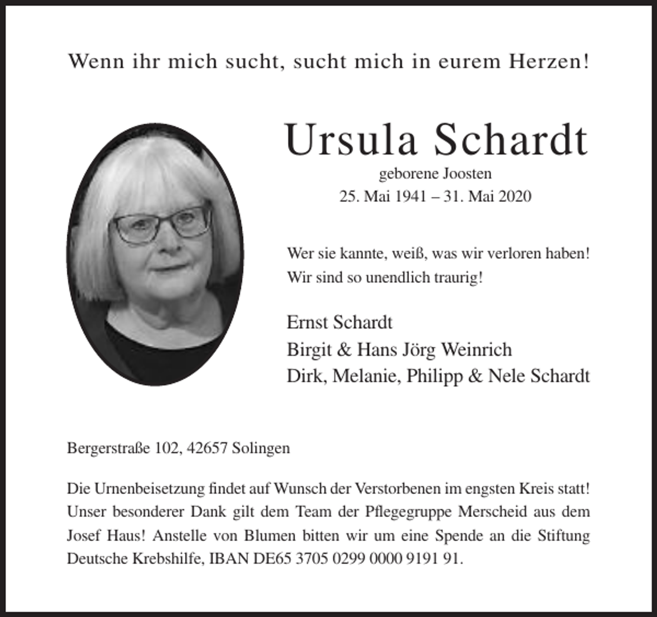 <p>Wenn ihr mich sucht, sucht mich in eurem Herzen!</p><p>Ursula Schardt<br />geborene Joosten<br />25. Mai 1941 – 31. Mai 2020</p><p>Wer sie kannte, weiß, was wir verloren haben!<br />Wir sind so unendlich traurig!</p><p>Ernst Schardt<br />Birgit &amp; Hans Jörg Weinrich<br />Dirk, Melanie, Philipp &amp; Nele Schardt</p><p>Bergerstraße 102, 42657 Solingen<br />Die Urnenbeisetzung findet auf Wunsch der Verstorbenen im engsten Kreis statt!<br />Unser besonderer Dank gilt dem Team der Pflegegruppe Merscheid aus dem<br />Josef Haus! Anstelle von Blumen bitten wir um eine Spende an die Stiftung<br />Deutsche Krebshilfe, IBAN DE65 3705 0299 0000 91.</p>