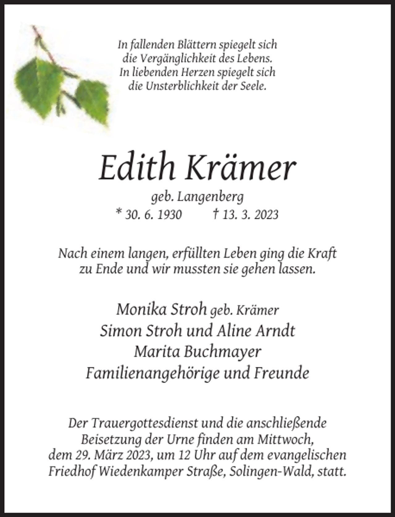 <p>In fallenden Blättern spiegelt sich<br />die Vergänglichkeit des Lebens.<br />In liebenden Herzen spiegelt sich<br />die Unsterblichkeit der Seele.</p><p>Edith Krämer<br />geb. Langenberg<br />* 30. 6. 1930<br />† 13. 3. 2023<br />Nach einem langen, erfüllten Leben ging die Kraft<br />zu Ende und wir mussten sie gehen lassen.</p><p>Monika Stroh geb. Krämer<br />Simon Stroh und Aline Arndt<br />Marita Buchmayer<br />Familienangehörige und Freunde</p><p>Der Trauergottesdienst und die anschließende<br />Beisetzung der Urne finden am Mittwoch,<br />dem 29. März 2023, um 12 Uhr auf dem evangelischen<br />Friedhof Wiedenkamper Straße, Solingen-Wald, statt.</p>