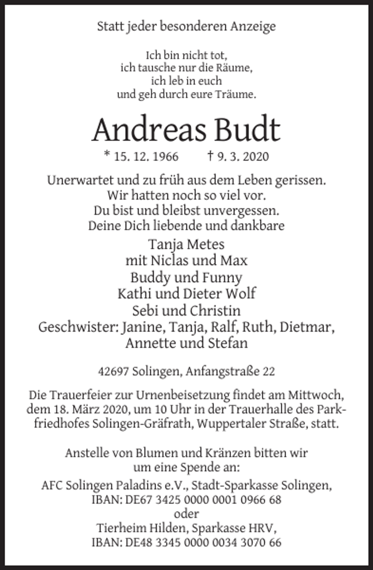 <p>Statt jeder besonderen Anzeige<br />Ich bin nicht tot,<br />ich tausche nur die Räume,<br />ich leb in euch<br />und geh durch eure Träume.</p><p>Andreas Budt<br />* 15. 12. 1966</p><p>† 9. 3. 2020</p><p>Unerwartet und zu früh aus dem Leben gerissen.<br />Wir hatten noch so viel vor.<br />Du bist und bleibst unvergessen.<br />Deine Dich liebende und dankbare</p><p>Tanja Metes<br />mit Niclas und Max<br />Buddy und Funny<br />Kathi und Dieter Wolf<br />Sebi und Christin<br />Geschwister: Janine, Tanja, Ralf, Ruth, Dietmar,<br />Annette und Stefan<br />42697 Solingen, Anfangstraße 22<br />Die Trauerfeier zur Urnenbeisetzung findet am Mittwoch,<br />dem 18. März 2020, um 10 Uhr in der Trauerhalle des Parkfriedhofes Solingen-Gräfrath, Wuppertaler Straße, statt.<br />Anstelle von Blumen und Kränzen bitten wir<br />um eine Spende an:<br />AFC Solingen Paladins e.V., Stadt-Sparkasse Solingen,<br />IBAN: DE67 3425 01 0968<br />oder<br />Tierheim Hilden, Sparkasse HRV,<br />IBAN: DE48 3345 0034 3070 66</p>