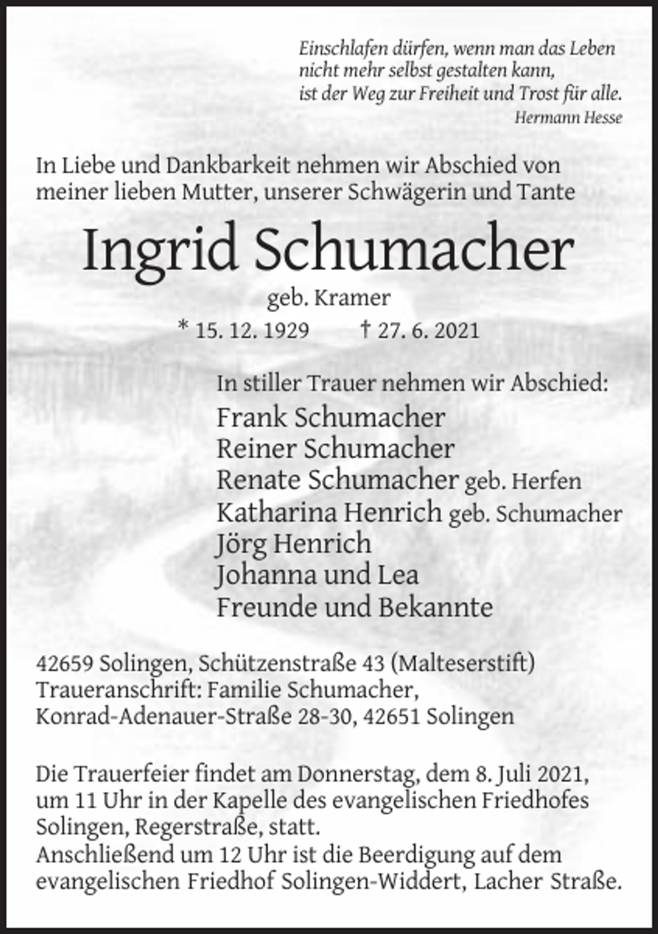 <p>Einschlafen dürfen, wenn man das Leben<br />nicht mehr selbst gestalten kann,<br />ist der Weg zur Freiheit und Trost für alle.<br />Hermann Hesse</p><p>In Liebe und Dankbarkeit nehmen wir Abschied von<br />meiner lieben Mutter, unserer Schwägerin und Tante</p><p>Ingrid Schumacher<br />geb. Kramer<br />* 15. 12. 1929<br />† 27. 6. 2021<br />In stiller Trauer nehmen wir Abschied:</p><p>Frank Schumacher<br />Reiner Schumacher<br />Renate Schumacher geb. Herfen<br />Katharina Henrich geb. Schumacher<br />Jörg Henrich<br />Johanna und Lea<br />Freunde und Bekannte<br />42659 Solingen, Schützenstraße 43 (Malteserstift)<br />Traueranschrift: Familie Schumacher,<br />Konrad-Adenauer-Straße 28-30, 42651 Solingen<br />Die Trauerfeier findet am Donnerstag, dem 8. Juli 2021,<br />um 11 Uhr in der Kapelle des evangelischen Friedhofes<br />Solingen, Regerstraße, statt.<br />Anschließend um 12 Uhr ist die Beerdigung auf dem<br />evangelischen Friedhof Solingen-Widdert, Lacher Straße.</p>